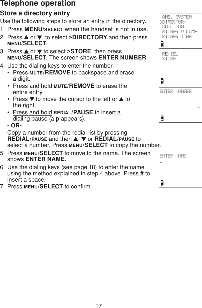 17Telephone operationStore a directory entryUse the following steps to store an entry in the directory.Press MENU/SELECT when the handset is not in use.Press   or    to select &gt;DIRECTORY and then press MENU/SELECT.Press   or   to select &gt;STORE, then press  MENU/SELECT. The screen shows ENTER NUMBER. Use the dialing keys to enter the number.Press MUTE/REMOVE to backspace and erase      a digit.Press and hold MUTE/REMOVE to erase the      entire entry.Press   to move the cursor to the left or   to    the right.Press and hold REDIAL/PAUSE to insert a      dialing pause (a p appears).- OR-Copy a number from the redial list by pressing  REDIAL/PAUSE and then  ,   or REDIAL/PAUSE to select a number. Press MENU/SELECT to copy the number.Press MENU/SELECT to move to the name. The screen shows ENTER NAME.Use the dialing keys (see page 18) to enter the name using the method explained in step 4 above. Press # to insert a space.Press MENU/SELECT to conrm.1.2.3.4. ••••5.6.7. ANS. SYSTEM&gt;DIRECTORY CALL LOG RINGER VOLUME RINGER TONE  REVIEW&gt;STOREENTER NUMBER               _ ENTER NAME_