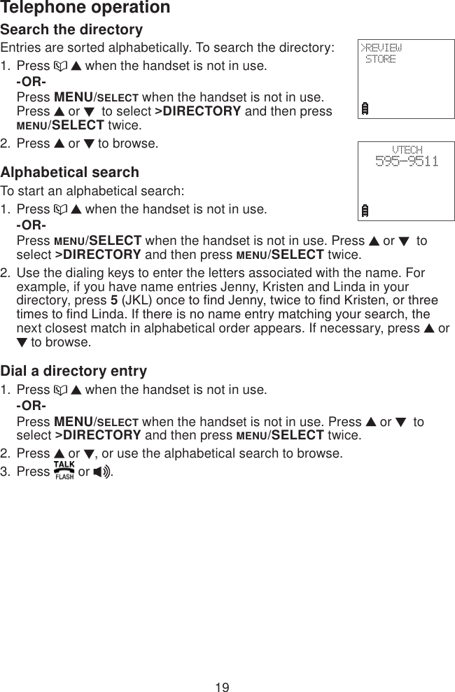 19Telephone operationSearch the directoryEntries are sorted alphabetically. To search the directory:Press     when the handset is not in use.-OR-Press MENU/SELECT when the handset is not in use. Press   or    to select &gt;DIRECTORY and then press MENU/SELECT twice.Press   or   to browse.Alphabetical searchTo start an alphabetical search:Press     when the handset is not in use.-OR-Press MENU/SELECT when the handset is not in use. Press   or    to select &gt;DIRECTORY and then press MENU/SELECT twice.Use the dialing keys to enter the letters associated with the name. For example, if you have name entries Jenny, Kristen and Linda in your directory, press 5 (JKL) once to nd Jenny, twice to nd Kristen, or three times to nd Linda. If there is no name entry matching your search, the next closest match in alphabetical order appears. If necessary, press   or  to browse.Dial a directory entryPress     when the handset is not in use.-OR-Press MENU/SELECT when the handset is not in use. Press   or    to select &gt;DIRECTORY and then press MENU/SELECT twice.Press   or  , or use the alphabetical search to browse.Press   or  .1.2.1.2.1.2.3.&gt;REVIEW STOREVTECH  595-9511