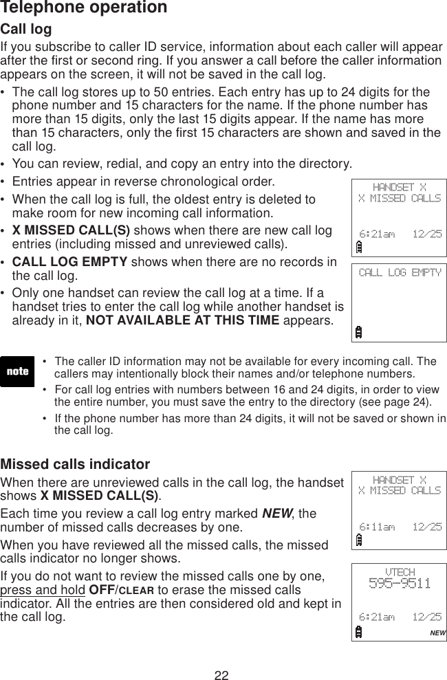 22Telephone operationCall logIf you subscribe to caller ID service, information about each caller will appear after the rst or second ring. If you answer a call before the caller information appears on the screen, it will not be saved in the call log.The call log stores up to 50 entries. Each entry has up to 24 digits for the phone number and 15 characters for the name. If the phone number has more than 15 digits, only the last 15 digits appear. If the name has more than 15 characters, only the rst 15 characters are shown and saved in the call log.You can review, redial, and copy an entry into the directory.Entries appear in reverse chronological order.When the call log is full, the oldest entry is deleted to make room for new incoming call information.X MISSED CALL(S) shows when there are new call log entries (including missed and unreviewed calls).CALL LOG EMPTY shows when there are no records in the call log.Only one handset can review the call log at a time. If a handset tries to enter the call log while another handset is already in it, NOT AVAILABLE AT THIS TIME appears.•••••••Missed calls indicator When there are unreviewed calls in the call log, the handset shows X MISSED CALL(S).Each time you review a call log entry marked NEW, the number of missed calls decreases by one.When you have reviewed all the missed calls, the missed calls indicator no longer shows.If you do not want to review the missed calls one by one, press and hold OFF/CLEAR to erase the missed calls indicator. All the entries are then considered old and kept in the call log. The caller ID information may not be available for every incoming call. The    callers may intentionally block their names and/or telephone numbers.For call log entries with numbers between 16 and 24 digits, in order to view    the entire number, you must save the entry to the directory (see page 24).If the phone number has more than 24 digits, it will not be saved or shown in    the call log.•••HANDSET XX MISSED CALLS 6:21am   12/25CALL LOG EMPTYHANDSET XX MISSED CALLS 6:11am   12/25VTECH  595-9511 6:21am   12/25             NEW