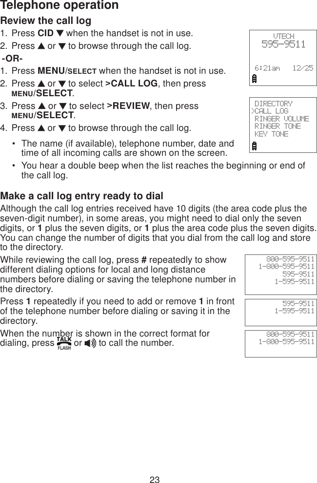 23Telephone operationVTECH  595-9511 6:21am   12/25 DIRECTORY&gt;CALL LOG RINGER VOLUME RINGER TONE KEY TONEReview the call log Press CID   when the handset is not in use.Press   or   to browse through the call log. -OR-Press MENU/SELECT when the handset is not in use.Press   or   to select &gt;CALL LOG, then press  MENU/SELECT.Press   or   to select &gt;REVIEW, then press  MENU/SELECT.Press   or   to browse through the call log.The name (if available), telephone number, date and    time of all incoming calls are shown on the screen.You hear a double beep when the list reaches the beginning or end of     the call log.Make a call log entry ready to dialAlthough the call log entries received have 10 digits (the area code plus the seven-digit number), in some areas, you might need to dial only the seven digits, or 1 plus the seven digits, or 1 plus the area code plus the seven digits. You can change the number of digits that you dial from the call log and store to the directory. While reviewing the call log, press # repeatedly to show different dialing options for local and long distance numbers before dialing or saving the telephone number in the directory.Press 1 repeatedly if you need to add or remove 1 in front of the telephone number before dialing or saving it in the directory.    When the number is shown in the correct format for dialing, press   or   to call the number.1.2.1.2.3.4.••800-595-95111-800-595-9511595-95111-595-9511800-595-95111-800-595-9511595-95111-595-9511