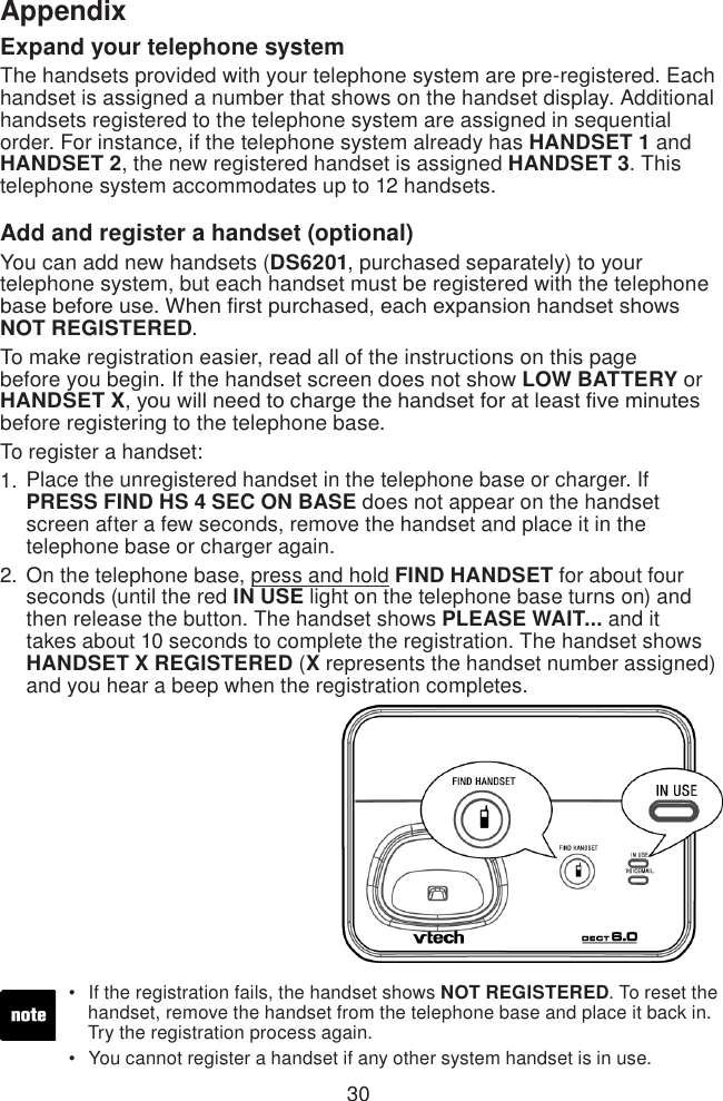 30AppendixExpand your telephone systemThe handsets provided with your telephone system are pre-registered. Each handset is assigned a number that shows on the handset display. Additional handsets registered to the telephone system are assigned in sequential order. For instance, if the telephone system already has HANDSET 1 and HANDSET 2, the new registered handset is assigned HANDSET 3. This telephone system accommodates up to 12 handsets.Add and register a handset (optional)You can add new handsets (DS6201, purchased separately) to your telephone system, but each handset must be registered with the telephone base before use. When rst purchased, each expansion handset shows NOT REGISTERED. To make registration easier, read all of the instructions on this page before you begin. If the handset screen does not show LOW BATTERY or HANDSET X, you will need to charge the handset for at least ve minutes before registering to the telephone base.To register a handset:Place the unregistered handset in the telephone base or charger. If PRESS FIND HS 4 SEC ON BASE does not appear on the handset screen after a few seconds, remove the handset and place it in the telephone base or charger again.On the telephone base, press and hold FIND HANDSET for about four seconds (until the red IN USE light on the telephone base turns on) and then release the button. The handset shows PLEASE WAIT... and it takes about 10 seconds to complete the registration. The handset shows HANDSET X REGISTERED (X represents the handset number assigned) and you hear a beep when the registration completes.1.2.If the registration fails, the handset shows NOT REGISTERED. To reset the    handset, remove the handset from the telephone base and place it back in.    Try the registration process again.You cannot register a handset if any other system handset is in use.••