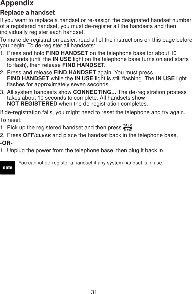 31AppendixReplace a handsetIf you want to replace a handset or re-assign the designated handset number of a registered handset, you must de-register all the handsets and then individually register each handset.To make de-registration easier, read all of the instructions on this page before you begin. To de-register all handsets:Press and hold FIND HANDSET on the telephone base for about 10 seconds (until the IN USE light on the telephone base turns on and starts to ash), then release FIND HANDSET.Press and release FIND HANDSET again. You must press  FIND HANDSET while the IN USE light is still ashing. The IN USE light ashes for approximately seven seconds.All system handsets show CONNECTING... The de-registration process takes about 10 seconds to complete. All handsets show  NOT REGISTERED when the de-registration completes.If de-registration fails, you might need to reset the telephone and try again.To reset:Pick up the registered handset and then press  .Press OFF/CLEAR and place the handset back in the telephone base.-OR-Unplug the power from the telephone base, then plug it back in.1.2.3.1.2.1.You cannot de-register a handset if any system handset is in use.