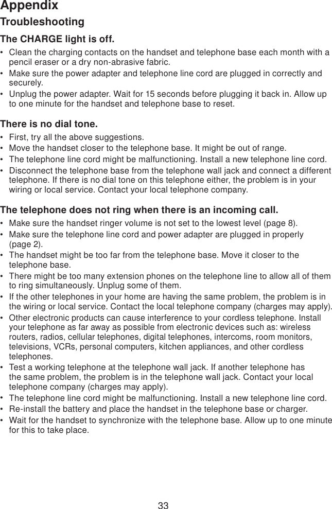 33AppendixTroubleshootingThe CHARGE light is off.Clean the charging contacts on the handset and telephone base each month with a pencil eraser or a dry non-abrasive fabric.Make sure the power adapter and telephone line cord are plugged in correctly and securely.Unplug the power adapter. Wait for 15 seconds before plugging it back in. Allow up to one minute for the handset and telephone base to reset.There is no dial tone.First, try all the above suggestions.Move the handset closer to the telephone base. It might be out of range.The telephone line cord might be malfunctioning. Install a new telephone line cord.Disconnect the telephone base from the telephone wall jack and connect a different telephone. If there is no dial tone on this telephone either, the problem is in your wiring or local service. Contact your local telephone company.The telephone does not ring when there is an incoming call.Make sure the handset ringer volume is not set to the lowest level (page 8).Make sure the telephone line cord and power adapter are plugged in properly  (page 2).The handset might be too far from the telephone base. Move it closer to the telephone base.There might be too many extension phones on the telephone line to allow all of them to ring simultaneously. Unplug some of them.If the other telephones in your home are having the same problem, the problem is in the wiring or local service. Contact the local telephone company (charges may apply).Other electronic products can cause interference to your cordless telephone. Install your telephone as far away as possible from electronic devices such as: wireless routers, radios, cellular telephones, digital telephones, intercoms, room monitors, televisions, VCRs, personal computers, kitchen appliances, and other cordless telephones.Test a working telephone at the telephone wall jack. If another telephone has the same problem, the problem is in the telephone wall jack. Contact your local telephone company (charges may apply).The telephone line cord might be malfunctioning. Install a new telephone line cord.Re-install the battery and place the handset in the telephone base or charger.Wait for the handset to synchronize with the telephone base. Allow up to one minute for this to take place.•••••••••••••••••