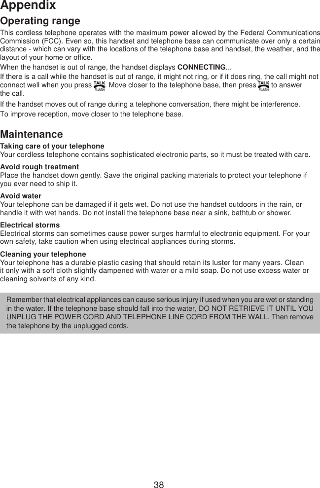 38AppendixOperating rangeThis cordless telephone operates with the maximum power allowed by the Federal Communications Commission (FCC). Even so, this handset and telephone base can communicate over only a certain distance - which can vary with the locations of the telephone base and handset, the weather, and the layout of your home or ofce. When the handset is out of range, the handset displays CONNECTING... If there is a call while the handset is out of range, it might not ring, or if it does ring, the call might not connect well when you press  . Move closer to the telephone base, then press   to answer  the call. If the handset moves out of range during a telephone conversation, there might be interference.To improve reception, move closer to the telephone base.MaintenanceTaking care of your telephoneYour cordless telephone contains sophisticated electronic parts, so it must be treated with care. Avoid rough treatmentPlace the handset down gently. Save the original packing materials to protect your telephone if you ever need to ship it. Avoid waterYour telephone can be damaged if it gets wet. Do not use the handset outdoors in the rain, or handle it with wet hands. Do not install the telephone base near a sink, bathtub or shower.Electrical stormsElectrical storms can sometimes cause power surges harmful to electronic equipment. For your own safety, take caution when using electrical appliances during storms. Cleaning your telephoneYour telephone has a durable plastic casing that should retain its luster for many years. Clean it only with a soft cloth slightly dampened with water or a mild soap. Do not use excess water or cleaning solvents of any kind.Remember that electrical appliances can cause serious injury if used when you are wet or standing in the water. If the telephone base should fall into the water, DO NOT RETRIEVE IT UNTIL YOU UNPLUG THE POWER CORD AND TELEPHONE LINE CORD FROM THE WALL. Then remove the telephone by the unplugged cords.