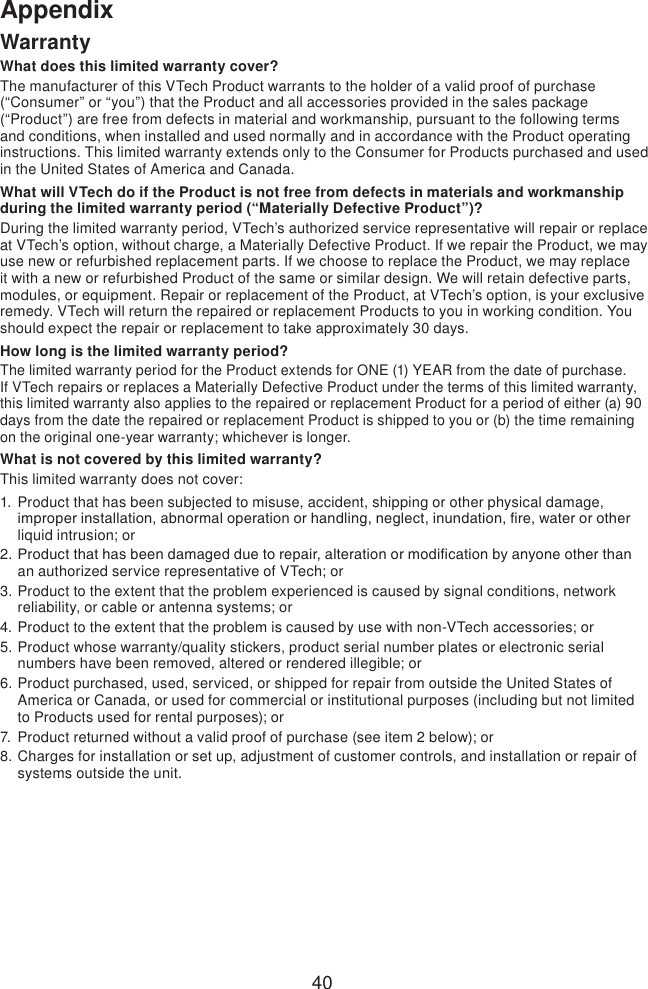40AppendixWarrantyWhat does this limited warranty cover?The manufacturer of this VTech Product warrants to the holder of a valid proof of purchase (“Consumer” or “you”) that the Product and all accessories provided in the sales package (“Product”) are free from defects in material and workmanship, pursuant to the following terms and conditions, when installed and used normally and in accordance with the Product operating instructions. This limited warranty extends only to the Consumer for Products purchased and used in the United States of America and Canada.What will VTech do if the Product is not free from defects in materials and workmanship during the limited warranty period (“Materially Defective Product”)?During the limited warranty period, VTech’s authorized service representative will repair or replace at VTech’s option, without charge, a Materially Defective Product. If we repair the Product, we may use new or refurbished replacement parts. If we choose to replace the Product, we may replace it with a new or refurbished Product of the same or similar design. We will retain defective parts, modules, or equipment. Repair or replacement of the Product, at VTech’s option, is your exclusive remedy. VTech will return the repaired or replacement Products to you in working condition. You should expect the repair or replacement to take approximately 30 days.How long is the limited warranty period?The limited warranty period for the Product extends for ONE (1) YEAR from the date of purchase. If VTech repairs or replaces a Materially Defective Product under the terms of this limited warranty, this limited warranty also applies to the repaired or replacement Product for a period of either (a) 90 days from the date the repaired or replacement Product is shipped to you or (b) the time remaining on the original one-year warranty; whichever is longer.What is not covered by this limited warranty?This limited warranty does not cover:1.  Product that has been subjected to misuse, accident, shipping or other physical damage, improper installation, abnormal operation or handling, neglect, inundation, re, water or other liquid intrusion; or2. Product that has been damaged due to repair, alteration or modication by anyone other than an authorized service representative of VTech; or3. Product to the extent that the problem experienced is caused by signal conditions, network reliability, or cable or antenna systems; or4. Product to the extent that the problem is caused by use with non-VTech accessories; or5. Product whose warranty/quality stickers, product serial number plates or electronic serial numbers have been removed, altered or rendered illegible; or6. Product purchased, used, serviced, or shipped for repair from outside the United States of America or Canada, or used for commercial or institutional purposes (including but not limited to Products used for rental purposes); or7.  Product returned without a valid proof of purchase (see item 2 below); or8. Charges for installation or set up, adjustment of customer controls, and installation or repair of systems outside the unit.