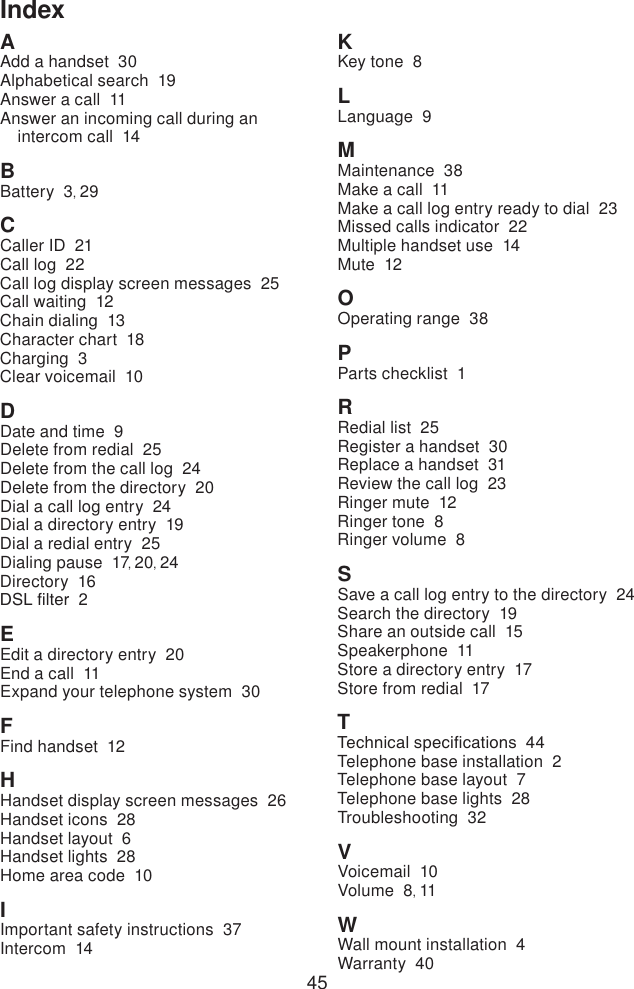 45AAdd a handset  30Alphabetical search  19Answer a call  11Answer an incoming call during an intercom call  14BBattery  3, 29CCaller ID  21Call log  22Call log display screen messages  25Call waiting  12Chain dialing  13Character chart  18Charging  3Clear voicemail  10DDate and time  9Delete from redial  25Delete from the call log  24Delete from the directory  20Dial a call log entry  24Dial a directory entry  19Dial a redial entry  25Dialing pause  17, 20, 24Directory  16DSL lter  2EEdit a directory entry  20End a call  11Expand your telephone system  30FFind handset  12HHandset display screen messages  26Handset icons  28Handset layout  6Handset lights  28Home area code  10IImportant safety instructions  37Intercom  14KKey tone  8LLanguage  9MMaintenance  38Make a call  11Make a call log entry ready to dial  23Missed calls indicator  22Multiple handset use  14Mute  12OOperating range  38PParts checklist  1RRedial list  25Register a handset  30Replace a handset  31Review the call log  23Ringer mute  12Ringer tone  8Ringer volume  8SSave a call log entry to the directory  24Search the directory  19Share an outside call  15Speakerphone  11Store a directory entry  17Store from redial  17TTechnical specications  44Telephone base installation  2Telephone base layout  7Telephone base lights  28Troubleshooting  32VVoicemail  10Volume  8, 11WWall mount installation  4Warranty  40Index