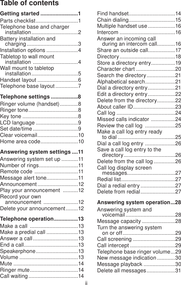 Table of contentsiiGetting started .........................1Parts checklist ............................1Telephone base and charger installation ...............................2Battery installation and  charging ..................................3Installation options .....................4Tabletop to wall mount  installation  ..............................4Wall mount to tabletop  installation ...............................5Handset layout ...........................6Telephone base layout ...............7Telephone settings ..................8Ringer volume (handset) ............8Ringer tone .................................8Key tone .....................................8LCD language ............................9Set date/time ..............................9Clear voicemail ...........................10Home area code .........................10Answering system settings ....11Answering system set up ...........11Number of rings ..........................11Remote code  .............................11Message alert tone.....................11Announcement ...........................12Play your announcement  ..........12Record your own  announcement  .......................12Delete your announcement ........12Telephone operation ................13Make a call  ................................13Make a predial call .....................13Answer a call ..............................13End a call ....................................13Speakerphone ............................13Volume .......................................13Mute ...........................................14Ringer mute ................................14Call waiting .................................14Find handset...............................14Chain dialing...............................15Multiple handset use ..................16Intercom .....................................16Answer an incoming call  during an intercom call ............16Share an outside call ..................17Directory .....................................18Store a directory entry ................19Character chart ..........................20Search the directory ...................21Alphabetical search ....................21Dial a directory entry ..................21Edit a directory entry ..................22Delete from the directory ............22About caller ID ............................23Call log .......................................24Missed calls indicator  ................24Review the call log  ....................25Make a call log entry ready  to dial ......................................25Dial a call log entry  ....................26Save a call log entry to the  directory ..................................26Delete from the call log ..............26Call log display screen  messages ................................27Redial list ....................................27Dial a redial entry .......................27Delete from redial .......................27Answering system operation ...28Answering system and  voicemail .................................28Message capacity ......................28Turn the answering system  on or off ...................................29Call screening ............................29Call intercept ..............................29Telephone base ringer volume ...29New message indication ............30Message playback .....................30Delete all messages ...................31