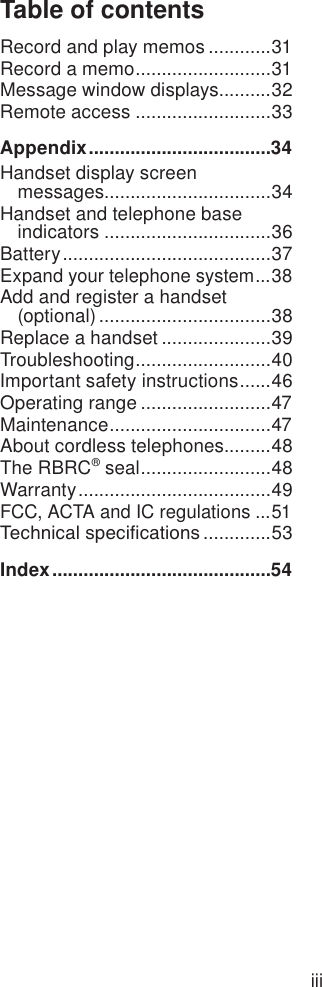 iiiTable of contentsRecord and play memos ............31Record a memo ..........................31Message window displays..........32Remote access ..........................33Appendix ...................................34Handset display screen  messages ................................34Handset and telephone base indicators ................................36Battery ........................................37Expand your telephone system ...38Add and register a handset  (optional) .................................38Replace a handset .....................39Troubleshooting ..........................40Important safety instructions ......46Operating range .........................47Maintenance ...............................47About cordless telephones.........48The RBRC® seal .........................48Warranty .....................................49FCC, ACTA and IC regulations ...51Technical specications .............53Index ..........................................54