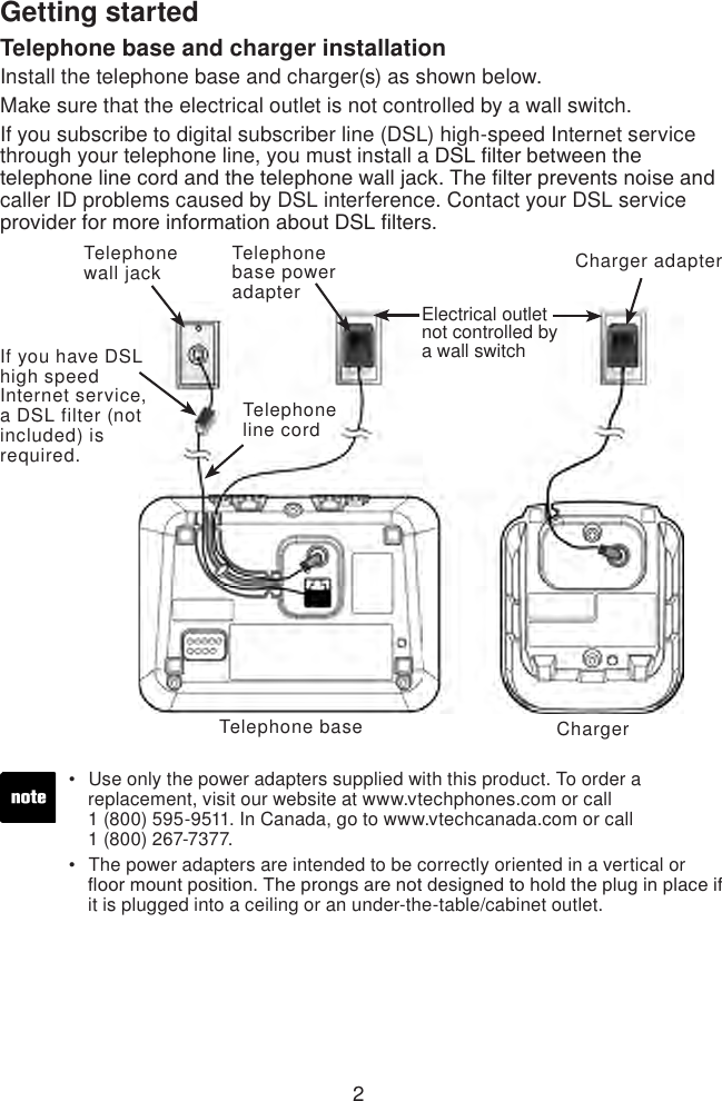 2Telephone base and charger installationInstall the telephone base and charger(s) as shown below. Make sure that the electrical outlet is not controlled by a wall switch. If you subscribe to digital subscriber line (DSL) high-speed Internet service through your telephone line, you must install a DSL lter between the telephone line cord and the telephone wall jack. The lter prevents noise and caller ID problems caused by DSL interference. Contact your DSL service provider for more information about DSL lters.Telephone baseTelephone line cordTelephone base power adapter Telephone wall jackIf you have DSL high speed Internet service, a DSL filter (not included) is required.Electrical outlet not controlled by a wall switchCharger adapterChargerUse only the power adapters supplied with this product. To order a      replacement, visit our website at www.vtechphones.com or call    1 (800) 595-9511. In Canada, go to www.vtechcanada.com or call    1 (800) 267-7377.The power adapters are intended to be correctly oriented in a vertical or    oor mount position. The prongs are not designed to hold the plug in place if    it is plugged into a ceiling or an under-the-table/cabinet outlet.••Getting started