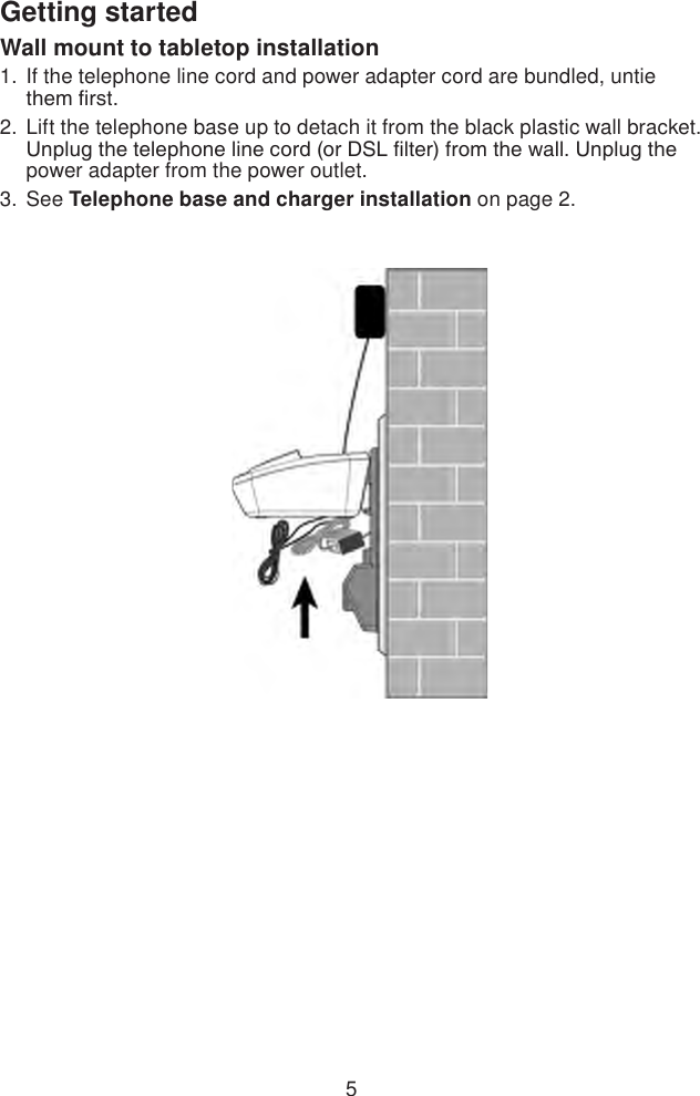 5Getting startedWall mount to tabletop installationIf the telephone line cord and power adapter cord are bundled, untie  them rst.Lift the telephone base up to detach it from the black plastic wall bracket. Unplug the telephone line cord (or DSL lter) from the wall. Unplug the power adapter from the power outlet.See Telephone base and charger installation on page 2.1.2.3.