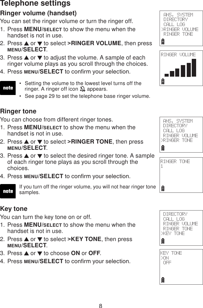 8Ringer volume (handset)You can set the ringer volume or turn the ringer off.Press MENU/SELECT to show the menu when the handset is not in use.Press   or   to select &gt;RINGER VOLUME, then press MENU/SELECT.Press   or   to adjust the volume. A sample of each ringer volume plays as you scroll through the choices.Press MENU/SELECT to conrm your selection.1.2.3.4.Setting the volume to the lowest level turns off the    ringer. A ringer off icon   appears.See page 29 to set the telephone base ringer volume.••Ringer toneYou can choose from different ringer tones.Press MENU/SELECT to show the menu when the handset is not in use.Press   or   to select &gt;RINGER TONE, then press MENU/SELECT.Press   or   to select the desired ringer tone. A sample of each ringer tone plays as you scroll through the choices.Press MENU/SELECT to conrm your selection.1.2.3.4.If you turn off the ringer volume, you will not hear ringer tone samples.Key toneYou can turn the key tone on or off.Press MENU/SELECT to show the menu when the handset is not in use.Press   or   to select &gt;KEY TONE, then press  MENU/SELECT.Press   or   to choose ON or OFF.Press MENU/SELECT to conrm your selection.1.2.3.4. ANS. SYSTEM DIRECTORY CALL LOG&gt;RINGER VOLUME RINGER TONETelephone settings ANS. SYSTEM DIRECTORY CALL LOG RINGER VOLUME&gt;RINGER TONERINGER VOLUMERINGER TONE1 DIRECTORY CALL LOG RINGER VOLUME RINGER TONE&gt;KEY TONEKEY TONE&gt;ON OFF