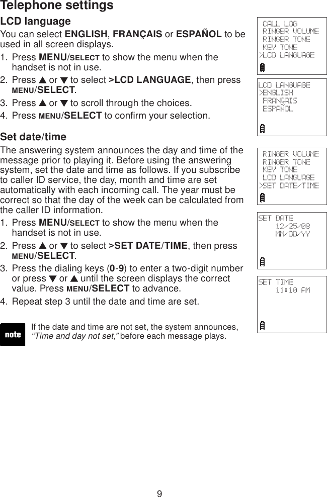 9Telephone settingsLCD languageYou can select ENGLISH, FRANÇAIS or ESPAÑOL to be used in all screen displays.Press MENU/SELECT to show the menu when the handset is not in use.Press   or   to select &gt;LCD LANGUAGE, then press MENU/SELECT.Press   or   to scroll through the choices.Press MENU/SELECT to conrm your selection.Set date/time The answering system announces the day and time of the message prior to playing it. Before using the answering system, set the date and time as follows. If you subscribe to caller ID service, the day, month and time are set automatically with each incoming call. The year must be correct so that the day of the week can be calculated from the caller ID information.Press MENU/SELECT to show the menu when the handset is not in use.Press   or   to select &gt;SET DATE/TIME, then press MENU/SELECT.Press the dialing keys (0-9) to enter a two-digit number or press   or   until the screen displays the correct value. Press MENU/SELECT to advance.Repeat step 3 until the date and time are set.1.2.3.4.1.2.3.4.If the date and time are not set, the system announces, “Time and day not set,” before each message plays. CALL LOG RINGER VOLUME RINGER TONE KEY TONE&gt;LCD LANGUAGE RINGER VOLUME RINGER TONE KEY TONE LCD LANGUAGE&gt;SET DATE/TIMESET DATE12/25/08MM/DD/YYSET TIME11:10 AMLCD LANGUAGE&gt;ENGLISH FRANCAIS ESPANOL~,