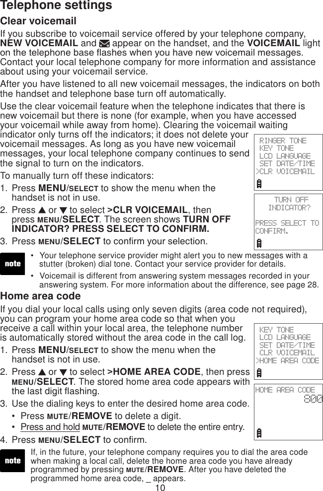 10Telephone settingsClear voicemailIf you subscribe to voicemail service offered by your telephone company, NEW VOICEMAIL and  appear on the handset, and the VOICEMAIL light on the telephone base ashes when you have new voicemail messages. Contact your local telephone company for more information and assistance about using your voicemail service. After you have listened to all new voicemail messages, the indicators on both the handset and telephone base turn off automatically.Use the clear voicemail feature when the telephone indicates that there is new voicemail but there is none (for example, when you have accessed your voicemail while away from home). Clearing the voicemail waiting indicator only turns off the indicators; it does not delete your voicemail messages. As long as you have new voicemail messages, your local telephone company continues to send the signal to turn on the indicators. To manually turn off these indicators:Press MENU/SELECT to show the menu when the handset is not in use.Press   or   to select &gt;CLR VOICEMAIL, then press MENU/SELECT. The screen shows TURN OFF INDICATOR? PRESS SELECT TO CONFIRM.Press MENU/SELECT to conrm your selection.1.2.3.Your telephone service provider might alert you to new messages with a    stutter (broken) dial tone. Contact your service provider for details.Voicemail is different from answering system messages recorded in your    answering system. For more information about the difference, see page 28.••Home area codeIf you dial your local calls using only seven digits (area code not required), you can program your home area code so that when you receive a call within your local area, the telephone number is automatically stored without the area code in the call log.Press MENU/SELECT to show the menu when the handset is not in use.Press   or   to select &gt;HOME AREA CODE, then press MENU/SELECT. The stored home area code appears with the last digit ashing.Use the dialing keys to enter the desired home area code.Press MUTE/REMOVE to delete a digit.Press and hold MUTE/REMOVE to delete the entire entry.Press MENU/SELECT to conrm.1.2.3.••4.If, in the future, your telephone company requires you to dial the area code when making a local call, delete the home area code you have already programmed by pressing MUTE/REMOVE. After you have deleted the programmed home area code, _ appears. RINGER TONE KEY TONE LCD LANGUAGE SET DATE/TIME&gt;CLR VOICEMAIL TURN OFFINDICATOR?PRESS SELECT TO CONFIRM. KEY TONE LCD LANGUAGE SET DATE/TIME CLR VOICEMAIL&gt;HOME AREA CODEHOME AREA CODE800