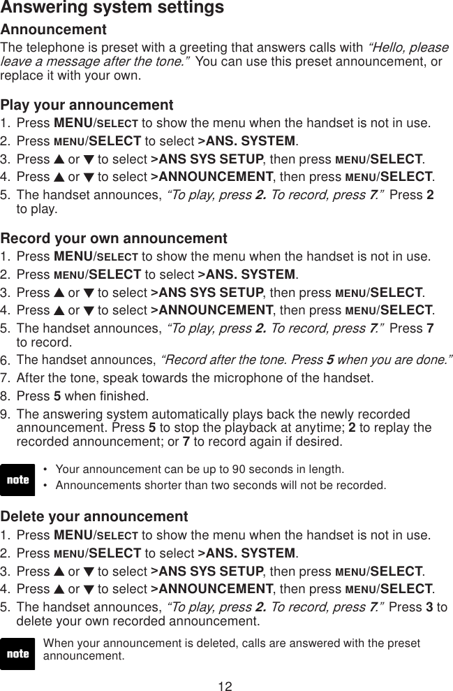 12Answering system settingsAnnouncementThe telephone is preset with a greeting that answers calls with “Hello, please leave a message after the tone.”  You can use this preset announcement, or replace it with your own. Play your announcement Press MENU/SELECT to show the menu when the handset is not in use.Press MENU/SELECT to select &gt;ANS. SYSTEM.Press   or   to select &gt;ANS SYS SETUP, then press MENU/SELECT.Press   or   to select &gt;ANNOUNCEMENT, then press MENU/SELECT.The handset announces, “To play, press 2. To record, press 7.”  Press 2  to play.Record your own announcement Press MENU/SELECT to show the menu when the handset is not in use.Press MENU/SELECT to select &gt;ANS. SYSTEM.Press   or   to select &gt;ANS SYS SETUP, then press MENU/SELECT.Press   or   to select &gt;ANNOUNCEMENT, then press MENU/SELECT.The handset announces, “To play, press 2. To record, press 7.”  Press 7  to record.The handset announces, “Record after the tone. Press 5 when you are done.”After the tone, speak towards the microphone of the handset.Press 5 when nished.The answering system automatically plays back the newly recorded announcement. Press 5 to stop the playback at anytime; 2 to replay the recorded announcement; or 7 to record again if desired.1.2.3.4.5.1.2.3.4.5.6.7.8.9.Your announcement can be up to 90 seconds in length.Announcements shorter than two seconds will not be recorded.••Delete your announcementPress MENU/SELECT to show the menu when the handset is not in use.Press MENU/SELECT to select &gt;ANS. SYSTEM.Press   or   to select &gt;ANS SYS SETUP, then press MENU/SELECT.Press   or   to select &gt;ANNOUNCEMENT, then press MENU/SELECT.The handset announces, “To play, press 2. To record, press 7.”  Press 3 to delete your own recorded announcement.1.2.3.4.5.When your announcement is deleted, calls are answered with the preset announcement.