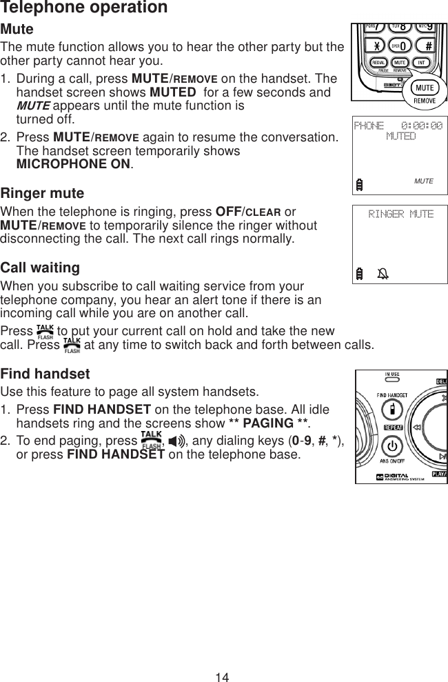 14Telephone operationMuteThe mute function allows you to hear the other party but the other party cannot hear you.During a call, press MUTE/REMOVE on the handset. The handset screen shows MUTED  for a few seconds and MUTE appears until the mute function is  turned off.Press MUTE/REMOVE again to resume the conversation. The handset screen temporarily shows  MICROPHONE ON.Ringer muteWhen the telephone is ringing, press OFF/CLEAR or MUTE/REMOVE to temporarily silence the ringer without disconnecting the call. The next call rings normally.Call waitingWhen you subscribe to call waiting service from your telephone company, you hear an alert tone if there is an incoming call while you are on another call. Press   to put your current call on hold and take the new call. Press   at any time to switch back and forth between calls.Find handsetUse this feature to page all system handsets.Press FIND HANDSET on the telephone base. All idle handsets ring and the screens show ** PAGING **.To end paging, press  ,  , any dialing keys (0-9, #, *), or press FIND HANDSET on the telephone base.1.2.1.2.PHONE   0:00:00MUTED                        MUTERINGER MUTE