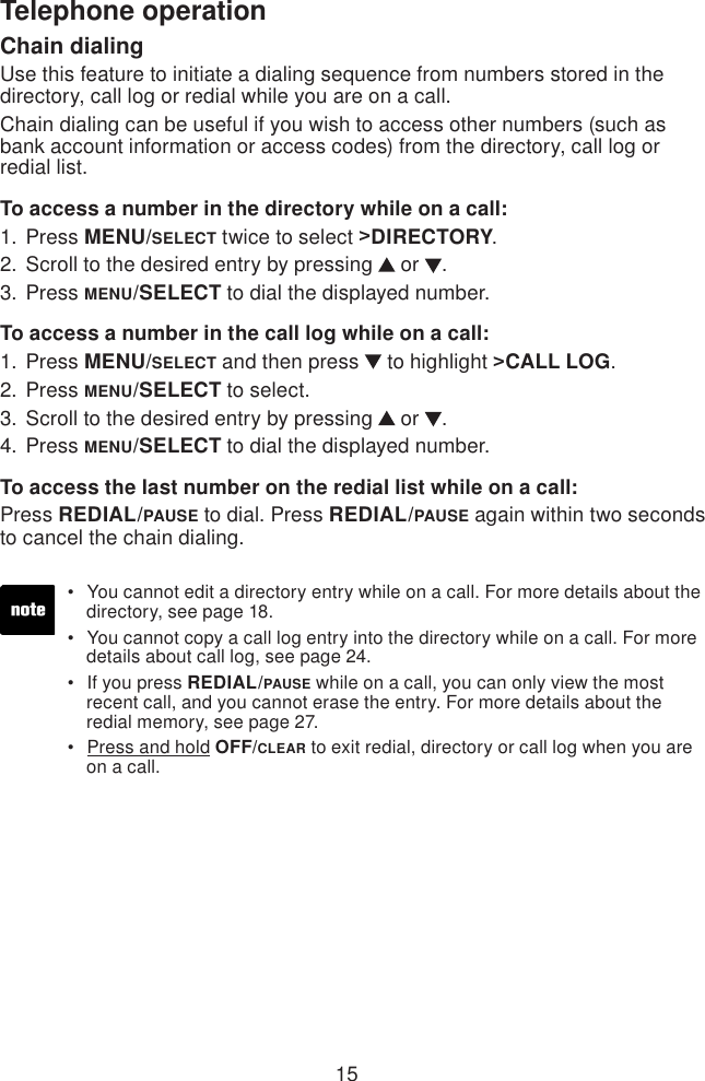 15Telephone operationChain dialingUse this feature to initiate a dialing sequence from numbers stored in the directory, call log or redial while you are on a call.Chain dialing can be useful if you wish to access other numbers (such as bank account information or access codes) from the directory, call log or redial list.To access a number in the directory while on a call:Press MENU/SELECT twice to select &gt;DIRECTORY.Scroll to the desired entry by pressing   or  .Press MENU/SELECT to dial the displayed number.To access a number in the call log while on a call:Press MENU/SELECT and then press   to highlight &gt;CALL LOG.Press MENU/SELECT to select.Scroll to the desired entry by pressing   or  .Press MENU/SELECT to dial the displayed number.To access the last number on the redial list while on a call:Press REDIAL/PAUSE to dial. Press REDIAL/PAUSE again within two seconds to cancel the chain dialing.1.2.3.1.2.3.4.You cannot edit a directory entry while on a call. For more details about the    directory, see page 18.You cannot copy a call log entry into the directory while on a call. For more    details about call log, see page 24.If you press REDIAL/PAUSE while on a call, you can only view the most    recent call, and you cannot erase the entry. For more details about the    redial memory, see page 27.Press and hold OFF/CLEAR to exit redial, directory or call log when you are    on a call.••••