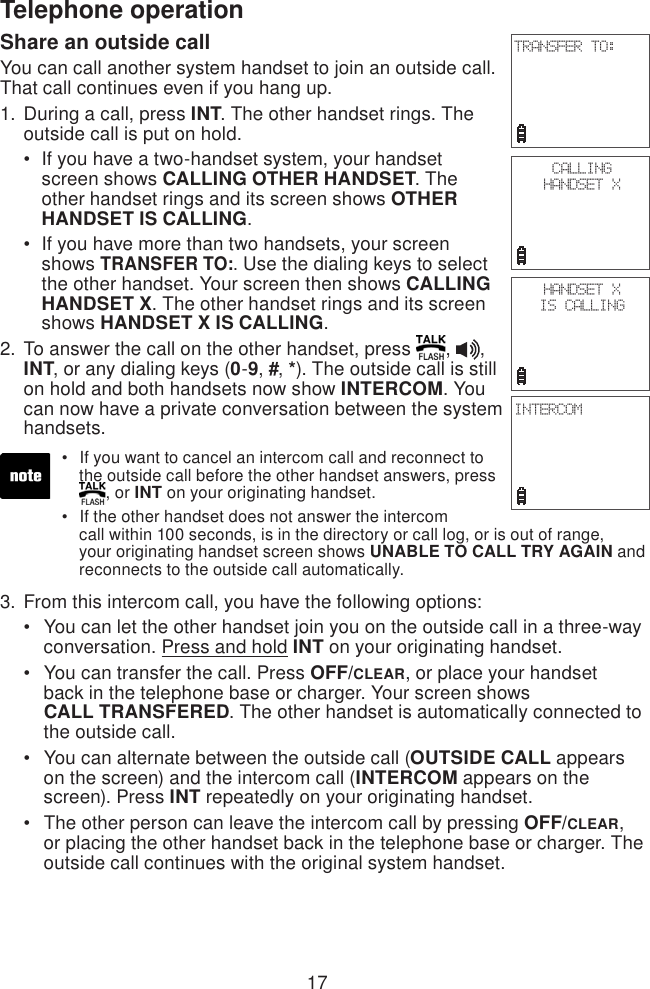 17Telephone operationShare an outside callYou can call another system handset to join an outside call. That call continues even if you hang up. During a call, press INT. The other handset rings. The outside call is put on hold.If you have a two-handset system, your handset     screen shows CALLING OTHER HANDSET. The    other handset rings and its screen shows OTHER    HANDSET IS CALLING.If you have more than two handsets, your screen    shows TRANSFER TO:. Use the dialing keys to select    the other handset. Your screen then shows CALLING    HANDSET X. The other handset rings and its screen    shows HANDSET X IS CALLING. To answer the call on the other handset, press  ,  , INT, or any dialing keys (0-9, #, *). The outside call is still on hold and both handsets now show INTERCOM. You can now have a private conversation between the system handsets.From this intercom call, you have the following options:You can let the other handset join you on the outside call in a three-way    conversation. Press and hold INT on your originating handset.You can transfer the call. Press OFF/CLEAR, or place your handset    back in the telephone base or charger. Your screen shows     CALL TRANSFERED. The other handset is automatically connected to    the outside call.You can alternate between the outside call (OUTSIDE CALL appears    on the screen) and the intercom call (INTERCOM appears on the     screen). Press INT repeatedly on your originating handset.The other person can leave the intercom call by pressing OFF/CLEAR,    or placing the other handset back in the telephone base or charger. The    outside call continues with the original system handset.1.••2.3.••••If you want to cancel an intercom call and reconnect to    the outside call before the other handset answers, press   , or INT on your originating handset.If the other handset does not answer the intercom    call within 100 seconds, is in the directory or call log, or is out of range,    your originating handset screen shows UNABLE TO CALL TRY AGAIN and    reconnects to the outside call automatically.••CALLINGHANDSET XHANDSET X IS CALLINGINTERCOMTRANSFER TO: