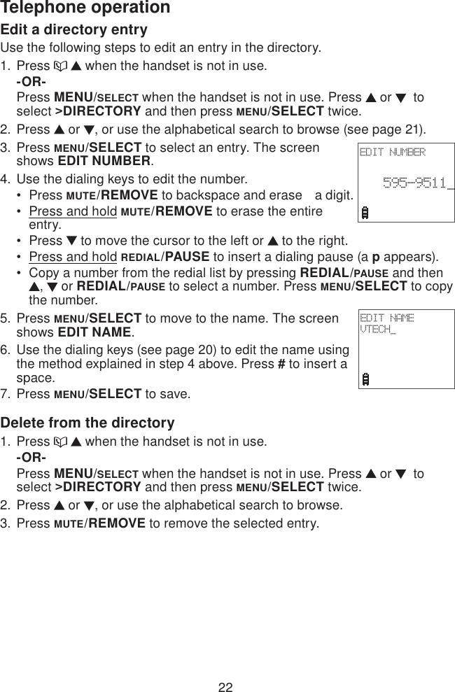 22Telephone operationEdit a directory entryUse the following steps to edit an entry in the directory.Press     when the handset is not in use.-OR-Press MENU/SELECT when the handset is not in use. Press   or    to select &gt;DIRECTORY and then press MENU/SELECT twice.Press   or  , or use the alphabetical search to browse (see page 21).Press MENU/SELECT to select an entry. The screen shows EDIT NUMBER.Use the dialing keys to edit the number.Press MUTE/REMOVE to backspace and erase   a digit.Press and hold MUTE/REMOVE to erase the entire entry.Press   to move the cursor to the left or   to the right.Press and hold REDIAL/PAUSE to insert a dialing pause (a p appears).Copy a number from the redial list by pressing REDIAL/PAUSE and then ,   or REDIAL/PAUSE to select a number. Press MENU/SELECT to copy the number.Press MENU/SELECT to move to the name. The screen shows EDIT NAME.Use the dialing keys (see page 20) to edit the name using the method explained in step 4 above. Press # to insert a space.Press MENU/SELECT to save.Delete from the directoryPress     when the handset is not in use.-OR-Press MENU/SELECT when the handset is not in use. Press   or    to select &gt;DIRECTORY and then press MENU/SELECT twice.Press   or  , or use the alphabetical search to browse.Press MUTE/REMOVE to remove the selected entry.1.2.3.4. •••••5.6.7.1.2.3.EDIT NUMBER 595-9511_ EDIT NAMEVTECH_