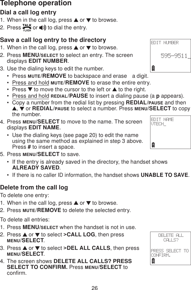 26Telephone operationDial a call log entry When in the call log, press   or   to browse. Press   or   to dial the entry.Save a call log entry to the directoryWhen in the call log, press   or   to browse.Press MENU/SELECT to select an entry. The screen displays EDIT NUMBER.Use the dialing keys to edit the number.Press MUTE/REMOVE to backspace and erase   a digit.Press and hold MUTE/REMOVE to erase the entire entry.Press   to move the cursor to the left or   to the right.Press and hold REDIAL/PAUSE to insert a dialing pause (a p appears).Copy a number from the redial list by pressing REDIAL/PAUSE and then ,   or REDIAL/PAUSE to select a number. Press MENU/SELECT to copy the number.Press MENU/SELECT to move to the name. The screen displays EDIT NAME.Use the dialing keys (see page 20) to edit the name using the same method as explained in step 3 above. Press # to insert a space.Press MENU/SELECT to save.If the entry is already saved in the directory, the handset shows     ALREADY SAVED.If there is no caller ID information, the handset shows UNABLE TO SAVE.Delete from the call logTo delete one entry:When in the call log, press   or   to browse.Press MUTE/REMOVE to delete the selected entry.To delete all entries:Press MENU/SELECT when the handset is not in use.Press   or   to select &gt;CALL LOG, then press  MENU/SELECT.Press   or   to select &gt;DEL ALL CALLS, then press MENU/SELECT.The screen shows DELETE ALL CALLS? PRESS SELECT TO CONFIRM. Press MENU/SELECT to confirm.1.2.1.2.3.•••••4.•5.••1.2.1.2.3.4.EDIT NUMBER 595-9511_ EDIT NAMEVTECH_DELETE ALL CALLS?PRESS SELECT TO CONFIRM.