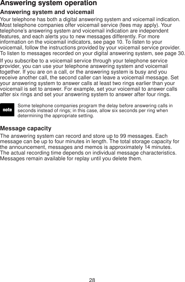 28Answering system operationAnswering system and voicemailYour telephone has both a digital answering system and voicemail indication. Most telephone companies offer voicemail service (fees may apply). Your telephone’s answering system and voicemail indication are independent features, and each alerts you to new messages differently. For more information on the voicemail indicators, see page 10. To listen to your voicemail, follow the instructions provided by your voicemail service provider. To listen to messages recorded on your digital answering system, see page 30.If you subscribe to a voicemail service through your telephone service provider, you can use your telephone answering system and voicemail together. If you are on a call, or the answering system is busy and you receive another call, the second caller can leave a voicemail message. Set your answering system to answer calls at least two rings earlier than your voicemail is set to answer. For example, set your voicemail to answer calls after six rings and set your answering system to answer after four rings. Message capacityThe answering system can record and store up to 99 messages. Each message can be up to four minutes in length. The total storage capacity for the announcement, messages and memos is approximately 14 minutes. The actual recording time depends on individual message characteristics. Messages remain available for replay until you delete them.Some telephone companies program the delay before answering calls in seconds instead of rings; in this case, allow six seconds per ring when determining the appropriate setting.Answering system operation