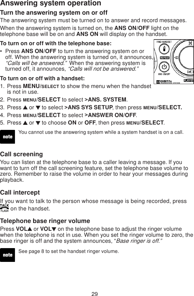 29Answering system operationTurn the answering system on or offThe answering system must be turned on to answer and record messages.When the answering system is turned on, the ANS ON/OFF light on the telephone base will be on and ANS ON will display on the handset.To turn on or off with the telephone base: Press ANS ON/OFF to turn the answering system on or off. When the answering system is turned on, it announces, “Calls will be answered.”  When the answering system is turned off, it announces, “Calls will not be answered.” To turn on or off with a handset:Press MENU/SELECT to show the menu when the handset is not in use.Press MENU/SELECT to select &gt;ANS. SYSTEM.Press   or   to select &gt;ANS SYS SETUP, then press MENU/SELECT.Press MENU/SELECT to select &gt;ANSWER ON/OFF.Press   or   to choose ON or OFF, then press MENU/SELECT.•1.2.3.4.5.You cannot use the answering system while a system handset is on a call.Call screeningYou can listen at the telephone base to a caller leaving a message. If you want to turn off the call screening feature, set the telephone base volume to zero. Remember to raise the volume in order to hear your messages during playback.Call interceptIf you want to talk to the person whose message is being recorded, press  on the handset.Telephone base ringer volumePress VOL  or VOL  on the telephone base to adjust the ringer volume when the telephone is not in use. When you set the ringer volume to zero, the base ringer is off and the system announces, “Base ringer is off.”See page 8 to set the handset ringer volume. 
