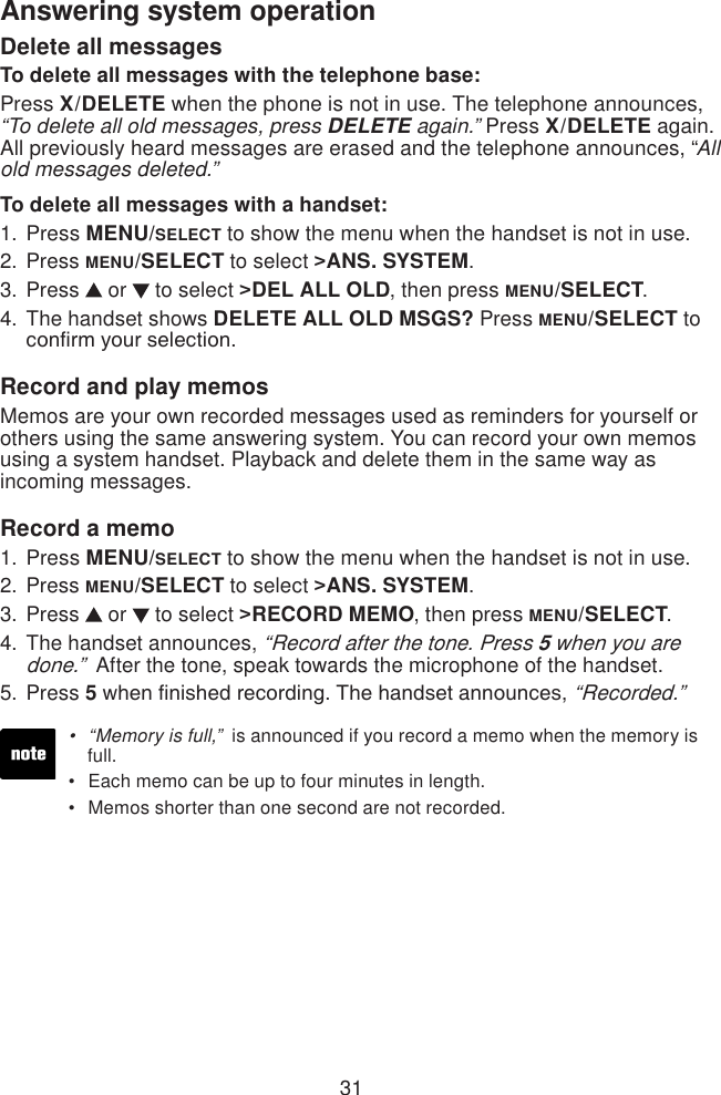 31Answering system operation“Memory is full,”  is announced if you record a memo when the memory is    full.Each memo can be up to four minutes in length.Memos shorter than one second are not recorded.•••Delete all messagesTo delete all messages with the telephone base:Press X/DELETE when the phone is not in use. The telephone announces,  “To delete all old messages, press DELETE again.” Press X/DELETE again. All previously heard messages are erased and the telephone announces, “All old messages deleted.”To delete all messages with a handset:Press MENU/SELECT to show the menu when the handset is not in use.Press MENU/SELECT to select &gt;ANS. SYSTEM.Press   or   to select &gt;DEL ALL OLD, then press MENU/SELECT.The handset shows DELETE ALL OLD MSGS? Press MENU/SELECT to conrm your selection.Record and play memosMemos are your own recorded messages used as reminders for yourself or others using the same answering system. You can record your own memos using a system handset. Playback and delete them in the same way as incoming messages.Record a memoPress MENU/SELECT to show the menu when the handset is not in use.Press MENU/SELECT to select &gt;ANS. SYSTEM.Press   or   to select &gt;RECORD MEMO, then press MENU/SELECT.The handset announces, “Record after the tone. Press 5 when you are done.”  After the tone, speak towards the microphone of the handset.Press 5 when nished recording. The handset announces, “Recorded.”1.2.3.4.1.2.3.4.5.