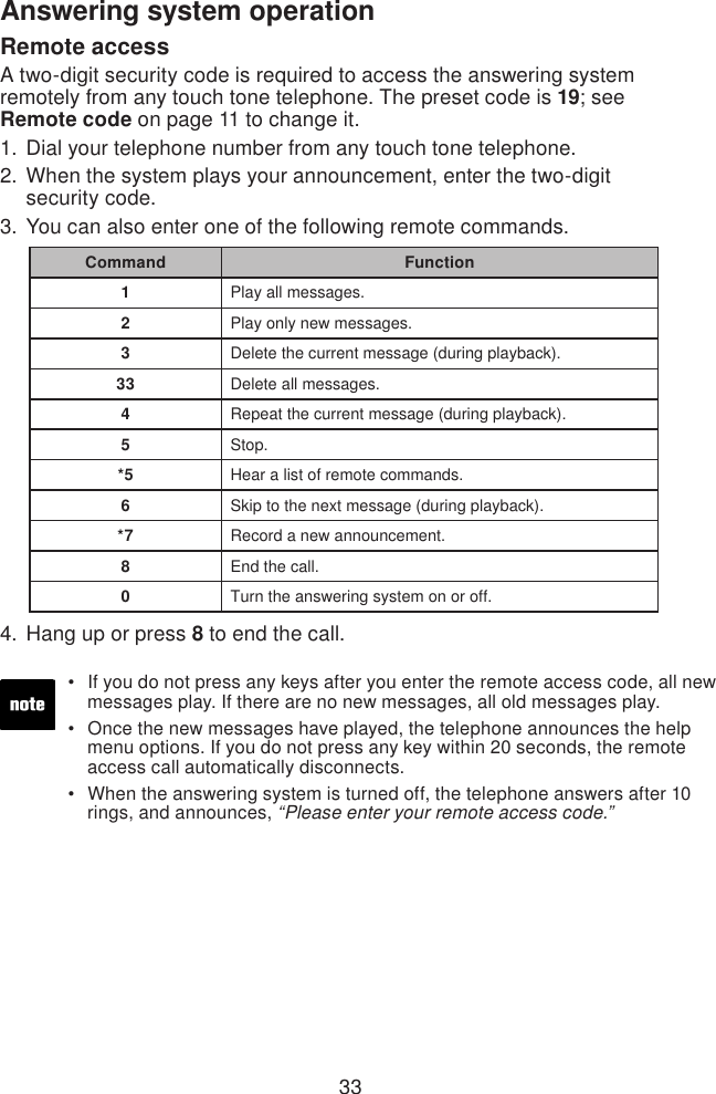 33Answering system operationIf you do not press any keys after you enter the remote access code, all new    messages play. If there are no new messages, all old messages play.Once the new messages have played, the telephone announces the help    menu options. If you do not press any key within 20 seconds, the remote    access call automatically disconnects.When the answering system is turned off, the telephone answers after 10    rings, and announces, “Please enter your remote access code.”•••Remote accessA two-digit security code is required to access the answering system remotely from any touch tone telephone. The preset code is 19; see  Remote code on page 11 to change it. Dial your telephone number from any touch tone telephone.When the system plays your announcement, enter the two-digit  security code. You can also enter one of the following remote commands.Hang up or press 8 to end the call.1.2.3.4.Command Function1Play all messages.2Play only new messages.3Delete the current message (during playback).33 Delete all messages.4Repeat the current message (during playback).5Stop.*5 Hear a list of remote commands.6Skip to the next message (during playback).*7 Record a new announcement.8End the call.0Turn the answering system on or off.