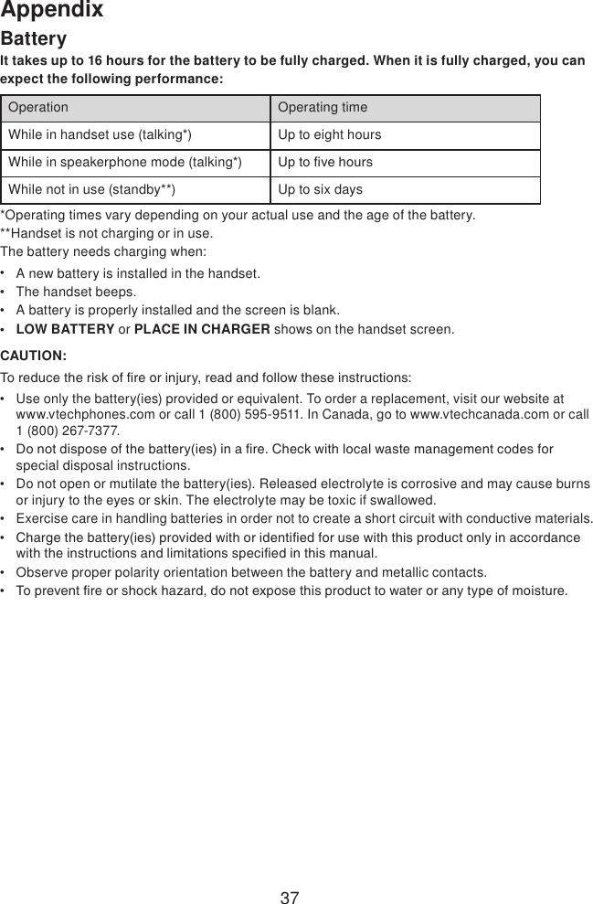 37AppendixBatteryIt takes up to 16 hours for the battery to be fully charged. When it is fully charged, you can expect the following performance:Operation Operating timeWhile in handset use (talking*) Up to eight hoursWhile in speakerphone mode (talking*) Up to ve hoursWhile not in use (standby**) Up to six days*Operating times vary depending on your actual use and the age of the battery. **Handset is not charging or in use.The battery needs charging when:A new battery is installed in the handset.The handset beeps.A battery is properly installed and the screen is blank.LOW BATTERY or PLACE IN CHARGER shows on the handset screen.CAUTION:To reduce the risk of re or injury, read and follow these instructions:Use only the battery(ies) provided or equivalent. To order a replacement, visit our website at www.vtechphones.com or call 1 (800) 595-9511. In Canada, go to www.vtechcanada.com or call 1 (800) 267-7377.Do not dispose of the battery(ies) in a re. Check with local waste management codes for special disposal instructions.Do not open or mutilate the battery(ies). Released electrolyte is corrosive and may cause burns or injury to the eyes or skin. The electrolyte may be toxic if swallowed.Exercise care in handling batteries in order not to create a short circuit with conductive materials.Charge the battery(ies) provided with or identied for use with this product only in accordance with the instructions and limitations specied in this manual.Observe proper polarity orientation between the battery and metallic contacts.To prevent re or shock hazard, do not expose this product to water or any type of moisture.•••••••••••
