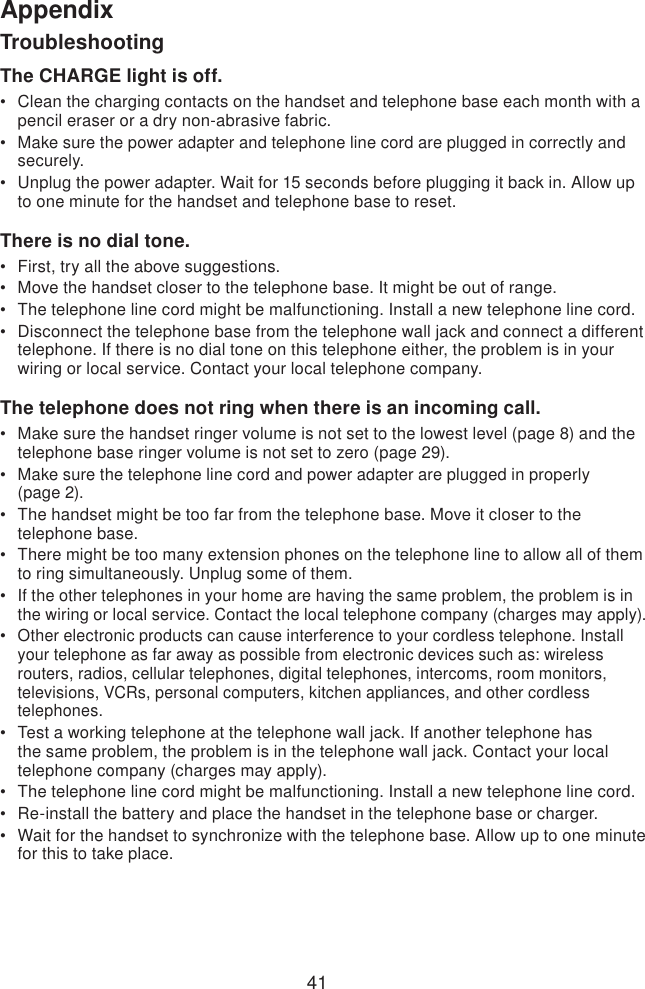 41AppendixTroubleshootingThe CHARGE light is off.Clean the charging contacts on the handset and telephone base each month with a pencil eraser or a dry non-abrasive fabric.Make sure the power adapter and telephone line cord are plugged in correctly and securely.Unplug the power adapter. Wait for 15 seconds before plugging it back in. Allow up to one minute for the handset and telephone base to reset.There is no dial tone.First, try all the above suggestions.Move the handset closer to the telephone base. It might be out of range.The telephone line cord might be malfunctioning. Install a new telephone line cord.Disconnect the telephone base from the telephone wall jack and connect a different telephone. If there is no dial tone on this telephone either, the problem is in your wiring or local service. Contact your local telephone company.The telephone does not ring when there is an incoming call.Make sure the handset ringer volume is not set to the lowest level (page 8) and the telephone base ringer volume is not set to zero (page 29). Make sure the telephone line cord and power adapter are plugged in properly  (page 2).The handset might be too far from the telephone base. Move it closer to the telephone base.There might be too many extension phones on the telephone line to allow all of them to ring simultaneously. Unplug some of them.If the other telephones in your home are having the same problem, the problem is in the wiring or local service. Contact the local telephone company (charges may apply).Other electronic products can cause interference to your cordless telephone. Install your telephone as far away as possible from electronic devices such as: wireless routers, radios, cellular telephones, digital telephones, intercoms, room monitors, televisions, VCRs, personal computers, kitchen appliances, and other cordless telephones.Test a working telephone at the telephone wall jack. If another telephone has the same problem, the problem is in the telephone wall jack. Contact your local telephone company (charges may apply).The telephone line cord might be malfunctioning. Install a new telephone line cord.Re-install the battery and place the handset in the telephone base or charger.Wait for the handset to synchronize with the telephone base. Allow up to one minute for this to take place.•••••••••••••••••