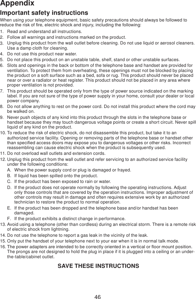 46AppendixImportant safety instructionsWhen using your telephone equipment, basic safety precautions should always be followed to reduce the risk of re, electric shock and injury, including the following:Read and understand all instructions. Follow all warnings and instructions marked on the product.Unplug this product from the wall outlet before cleaning. Do not use liquid or aerosol cleaners. Use a damp cloth for cleaning. Do not use this product near water.Do not place this product on an unstable table, shelf, stand or other unstable surfaces.Slots and openings in the back or bottom of the telephone base and handset are provided for ventilation. To protect them from overheating, these openings must not be blocked by placing the product on a soft surface such as a bed, sofa or rug. This product should never be placed near or over a radiator or heat register. This product should not be placed in any area where proper ventilation is not provided. This product should be operated only from the type of power source indicated on the marking label. If you are not sure of the type of power supply in your home, consult your dealer or local power company. Do not allow anything to rest on the power cord. Do not install this product where the cord may be walked on. Never push objects of any kind into this product through the slots in the telephone base or handset because they may touch dangerous voltage points or create a short circuit. Never spill liquid of any kind on the product. To reduce the risk of electric shock, do not disassemble this product, but take it to an authorized service facility. Opening or removing parts of the telephone base or handset other than specied access doors may expose you to dangerous voltages or other risks. Incorrect reassembling can cause electric shock when the product is subsequently used. Do not overload wall outlets and extension cords. Unplug this product from the wall outlet and refer servicing to an authorized service facility under the following conditions:When the power supply cord or plug is damaged or frayed.If liquid has been spilled onto the product. If the product has been exposed to rain or water.If the product does not operate normally by following the operating instructions. Adjust only those controls that are covered by the operation instructions. Improper adjustment of other controls may result in damage and often requires extensive work by an authorized technician to restore the product to normal operation.If the product has been dropped and the telephone base and/or handset has been damaged.If the product exhibits a distinct change in performance.Avoid using a telephone (other than cordless) during an electrical storm. There is a remote risk of electric shock from lightning.Do not use the telephone to report a gas leak in the vicinity of the leak.Only put the handset of your telephone next to your ear when it is in normal talk mode.The power adapters are intended to be correctly oriented in a vertical or oor mount position. The prongs are not designed to hold the plug in place if it is plugged into a ceiling or an under-the-table/cabinet outlet.SAVE THESE INSTRUCTIONS1.2.3.4.5.6.7.8.9.10.11.12.A.B.C.D.E.F.13.14.15.16.