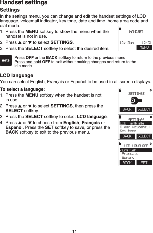 11Handset settingsLCD languageYou can select English, Français or Español to be used in all screen displays.To select a language:Press the MENU softkey when the handset is not    in use.Press   or   to select SETTINGS, then press the  SELECT softkey.Press the SELECT softkey to select LCD language.Press   or   to choose from English, Français or Español. Press the SET softkey to save, or press the BACK softkey to exit to the previous menu.1.2.3.4.SettingsIn the settings menu, you can change and edit the handset settings of LCD language, voicemail indicator, key tone, date and time, home area code and dial mode.Press the MENU softkey to show the menu when the handset is not in use.Press   or   to select SETTINGS.Press the SELECT softkey to select the desired item.1.2.3.Press OFF or the BACK softkey to return to the previous menu.Press and hold OFF to exit without making changes and return to the    idle mode. MENUHANDSET12:45am    12/31BACK    SELECTSETTINGSLCD languageClear voicemailKey toneBACK    SETLCD LANGUAGEEnglish Francais Espanol,~BACK    SELECT SETTINGSHandset settings