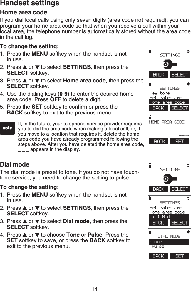 14Handset settingsHome area codeIf you dial local calls using only seven digits (area code not required), you can program your home area code so that when you receive a call within your local area, the telephone number is automatically stored without the area code in the call log.To change the setting:Press the MENU softkey when the handset is not    in use.Press   or   to select SETTINGS, then press the   SELECT softkey.Press   or   to select Home area code, then press the SELECT softkey.Use the dialing keys (0-9) to enter the desired home area code. Press OFF to delete a digit.Press the SET softkey to conﬁrm or press the  BACK softkey to exit to the previous menu.1.2.3.4.5.If, in the future, your telephone service provider requires you to dial the area code when making a local call, or, if you move to a location that requires it, delete the home area code you have already programmed following the steps above. After you have deleted the home area code, _ _ _ appears in the display. BACK SETHOME AREA CODE___ SETTINGSKey tone Set date/timeHome area codeBACK    SELECTBACK    SELECT SETTINGSDial modeThe dial mode is preset to tone. If you do not have touch-tone service, you need to change the setting to pulse.To change the setting:Press the MENU softkey when the handset is not    in use.Press   or   to select SETTINGS, then press the SELECT softkey.Press   or   to select Dial mode, then press the SELECT softkey.Press   or   to choose Tone or Pulse. Press the   SET softkey to save, or press the BACK softkey to  exit to the previous menu.1.2.3.4.SETTINGSSet date/timeHome area codeDial ModeBACK    SELECTBACK    SELECT SETTINGSBACK    SETDIAL MODETone Pulse