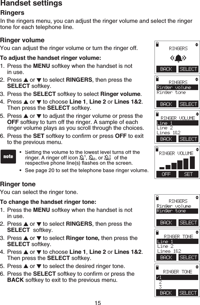 15Handset settingsRinger volumeYou can adjust the ringer volume or turn the ringer off.To adjust the handset ringer volume:Press the MENU softkey when the handset is not    in use.Press   or   to select RINGERS, then press the SELECT softkey.Press the SELECT softkey to select Ringer volume.Press   or   to choose Line 1, Line 2 or Lines 1&amp;2.    Then press the SELECT softkey.Press   or   to adjust the ringer volume or press the OFF softkey to turn off the ringer. A sample of each ringer volume plays as you scroll through the choices. Press the SET softkey to conﬁrm or press OFF to exit to the previous menu.Ringer toneYou can select the ringer tone.To change the handset ringer tone:Press the MENU softkey when the handset is not    in use.Press   or   to select RINGERS, then press the  SELECT  softkey.Press   or   to select Ringer tone, then press the SELECT softkey.Press   or   to choose Line 1, Line 2 or Lines 1&amp;2.     Then press the SELECT softkey.Press   or   to select the desired ringer tone.Press the SELECT softkey to conﬁrm or press the   BACK softkey to exit to the previous menu.1.2.3.4.5.6.1.2.3.4.5.6.Setting the volume to the lowest level turns off the    ringer. A ringer off icon 11, 12, or  121 of the      respective phone line(s) ﬂashes on the screen.See page 20 to set the telephone base ringer volume.••RingersIn the ringers menu, you can adjust the ringer volume and select the ringer tone for each telephone line.BACK    SELECT RINGERSBACK    SELECTRINGERSRinger volumeRinger toneBACK    SELECTRINGER VOLUMELine 1Line 2Lines 1&amp;2        OFF   SETRINGER VOLUMEBACK    SELECTRINGERSRinger volumeRinger toneBACK    SELECTRINGER TONELine 1Line 2Lines 1&amp;2 BACK    SELECTRINGER TONE1 2 3