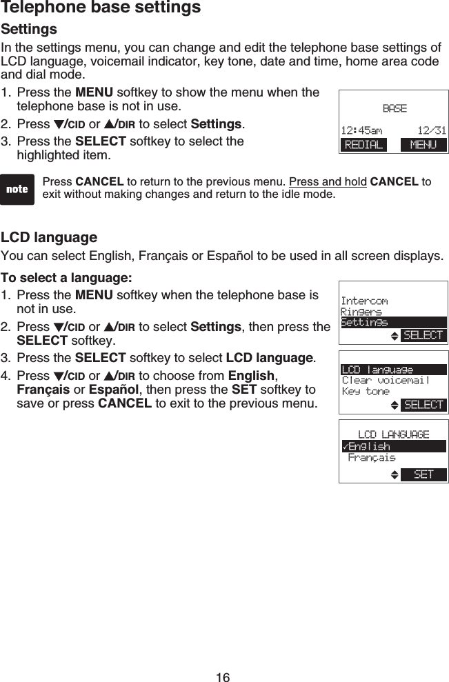 16LCD languageYou can select English, Français or Español to be used in all screen displays.To select a language:Press the MENU softkey when the telephone base is not in use.Press  /CID or  /DIR to select Settings, then press the SELECT softkey.Press the SELECT softkey to select LCD language.Press  /CID or  /DIR to choose from English, Français or Español, then press the SET softkey to save or press CANCEL to exit to the previous menu.1.2.3.4.SettingsIn the settings menu, you can change and edit the telephone base settings of LCD language, voicemail indicator, key tone, date and time, home area code and dial mode.Press the MENU softkey to show the menu when the telephone base is not in use.Press  /CID or  /DIR to select Settings.Press the SELECT softkey to select the    highlighted item.1.2.3.Press CANCEL to return to the previous menu. Press and hold CANCEL to exit without making changes and return to the idle mode. BASE12:45am      12/31REDIAL MENULCD languageClear voicemailKey toneSELECT,LCD LANGUAGEEnglish FrancaisSETSELECTIntercomRingersSettingsTelephone base settings