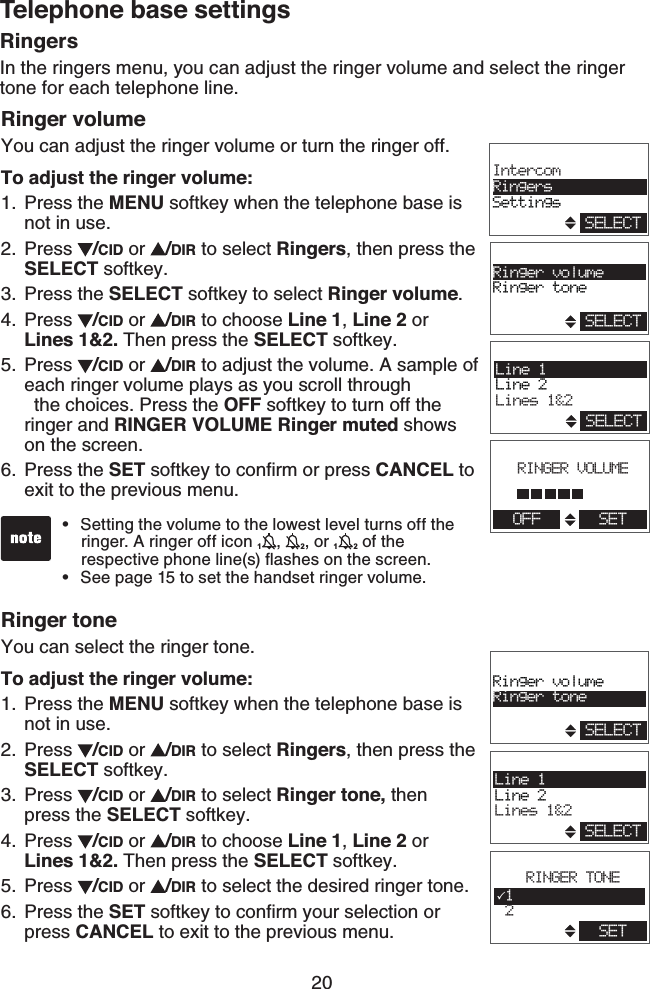 20Telephone base settingsRinger volumeYou can adjust the ringer volume or turn the ringer off.To adjust the ringer volume:Press the MENU softkey when the telephone base is not in use.Press  /CID or  /DIR to select Ringers, then press the SELECT softkey.Press the SELECT softkey to select Ringer volume.Press  /CID or  /DIR to choose Line 1, Line 2 or Lines 1&amp;2. Then press the SELECT softkey.Press  /CID or  /DIR to adjust the volume. A sample of each ringer volume plays as you scroll through    the choices. Press the OFF softkey to turn off the ringer and RINGER VOLUME Ringer muted shows on the screen.Press the SET softkey to conﬁrm or press CANCEL to exit to the previous menu.Ringer toneYou can select the ringer tone.To adjust the ringer volume:Press the MENU softkey when the telephone base is not in use.Press  /CID or  /DIR to select Ringers, then press the SELECT softkey.Press  /CID or  /DIR to select Ringer tone, then press the SELECT softkey.Press  /CID or  /DIR to choose Line 1, Line 2 or Lines 1&amp;2. Then press the SELECT softkey.Press  /CID or  /DIR to select the desired ringer tone.Press the SET softkey to conﬁrm your selection or press CANCEL to exit to the previous menu.1.2.3.4.5.6.1.2.3.4.5.6.Setting the volume to the lowest level turns off the    ringer. A ringer off icon 1,  2, or 12 of the      respective phone line(s) ﬂashes on the screen.See page 15 to set the handset ringer volume.••RingersIn the ringers menu, you can adjust the ringer volume and select the ringer tone for each telephone line.Line 1Line 2Lines 1&amp;2SELECTRinger volumeRinger toneSELECTRINGER TONE1 2SETLine 1Line 2Lines 1&amp;2SELECTRinger volumeRinger toneSELECTSELECTIntercomRingersSettingsRINGER VOLUMEOFF SET
