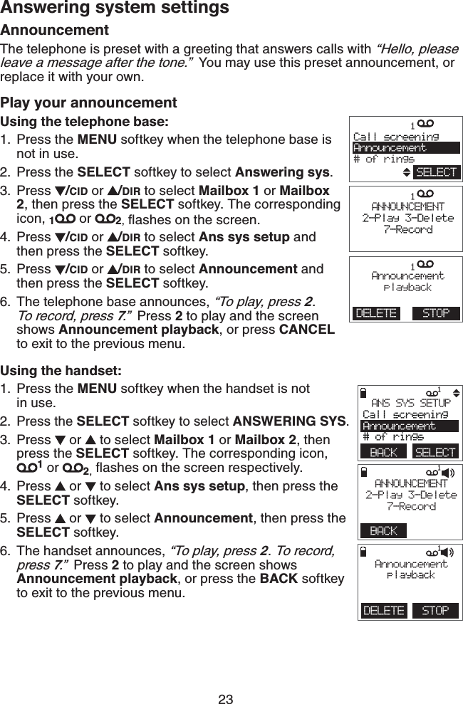 23Answering system settingsAnnouncementThe telephone is preset with a greeting that answers calls with “Hello, please leave a message after the tone.”  You may use this preset announcement, or replace it with your own. Play your announcementUsing the telephone base:Press the MENU softkey when the telephone base is not in use.Press the SELECT softkey to select Answering sys.Press  /CID or  /DIR to select Mailbox 1 or Mailbox 2, then press the SELECT softkey. The corresponding icon, 1 or  2, ﬂashes on the screen.Press  /CID or  /DIR to select Ans sys setup and then press the SELECT softkey.Press  /CID or  /DIR to select Announcement and then press the SELECT softkey.The telephone base announces, “To play, press 2. To record, press 7.”  Press 2 to play and the screen shows Announcement playback, or press CANCEL to exit to the previous menu.Using the handset:Press the MENU softkey when the handset is not    in use.Press the SELECT softkey to select ANSWERING SYS.Press   or   to select Mailbox 1 or Mailbox 2, then press the SELECT softkey. The corresponding icon, 1 or  2, flashes on the screen respectively.Press   or   to select Ans sys setup, then press the SELECT softkey.Press   or   to select Announcement, then press the SELECT softkey.The handset announces, “To play, press 2. To record, press 7.”  Press 2 to play and the screen shows Announcement playback, or press the BACK softkey to exit to the previous menu.1.2.3.4.5.6.1.2.3.4.5.6.             1 BACK    SELECTANS SYS SETUPCall screeningAnnouncement# of rings             1BACK   ANNOUNCEMENT2-Play 3-Delete7-Record             1DELETE STOPAnnouncementplayback             1        ANNOUNCEMENT2-Play 3-Delete7-Record             1        Call screeningAnnouncement# of ringsSELECT             1    AnnouncementplaybackDELETE STOP