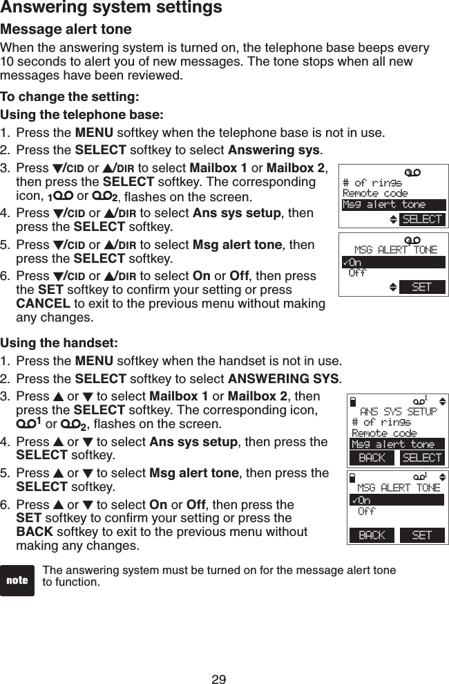 29Answering system settingsMessage alert toneWhen the answering system is turned on, the telephone base beeps every 10 seconds to alert you of new messages. The tone stops when all new messages have been reviewed.To change the setting:Using the telephone base:Press the MENU softkey when the telephone base is not in use.Press the SELECT softkey to select Answering sys.Press  /CID or  /DIR to select Mailbox 1 or Mailbox 2, then press the SELECT softkey. The corresponding icon, 1 or  2, ﬂashes on the screen.Press  /CID or  /DIR to select Ans sys setup, then press the SELECT softkey.Press  /CID or  /DIR to select Msg alert tone, then press the SELECT softkey.Press  /CID or  /DIR to select On or Off, then press the SET softkey to conﬁrm your setting or press CANCEL to exit to the previous menu without making any changes.Using the handset:Press the MENU softkey when the handset is not in use.Press the SELECT softkey to select ANSWERING SYS.Press   or   to select Mailbox 1 or Mailbox 2, then press the SELECT softkey. The corresponding icon, 1 or  2, flashes on the screen.Press   or   to select Ans sys setup, then press the SELECT softkey.Press   or   to select Msg alert tone, then press the SELECT softkey.Press   or   to select On or Off, then press the    SET softkey to conﬁrm your setting or press the    BACK softkey to exit to the previous menu without making any changes.1.2.3.4.5.6.1.2.3.4.5.6.             1BACK    SETMSG ALERT TONEOn Off             1 BACK    SELECTANS SYS SETUP# of ringsRemote codeMsg alert toneThe answering system must be turned on for the message alert tone    to function.                1        # of ringsRemote codeMsg alert toneSELECT               1        MSG ALERT TONEOn OffSET