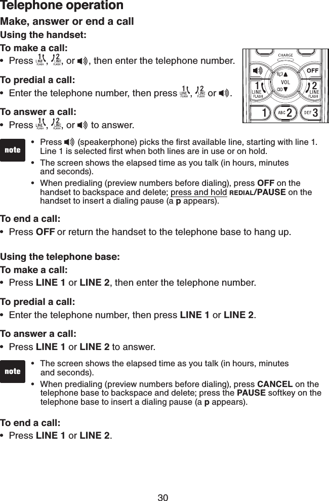 30Telephone operationMake, answer or end a call Using the handset:To make a call:Press  ,  , or  , then enter the telephone number.To predial a call:Enter the telephone number, then press  ,   or  .To answer a call:Press  ,  , or   to answer.To end a call:Press OFF or return the handset to the telephone base to hang up.Using the telephone base:To make a call:Press LINE 1 or LINE 2, then enter the telephone number.To predial a call:Enter the telephone number, then press LINE 1 or LINE 2.To answer a call:Press LINE 1 or LINE 2 to answer.To end a call:Press LINE 1 or LINE 2.••••••••Press   (speakerphone) picks the ﬁrst available line, starting with line 1.    Line 1 is selected ﬁrst when both lines are in use or on hold.The screen shows the elapsed time as you talk (in hours, minutes     and seconds).When predialing (preview numbers before dialing), press OFF on the     handset to backspace and delete; press and hold REDIAL/PAUSE on the    handset to insert a dialing pause (a p appears).•••Telephone operationThe screen shows the elapsed time as you talk (in hours, minutes     and seconds).When predialing (preview numbers before dialing), press CANCEL on the    telephone base to backspace and delete; press the PAUSE softkey on the    telephone base to insert a dialing pause (a p appears).••
