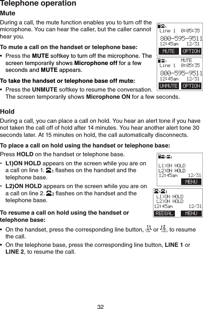 32Telephone operationMuteDuring a call, the mute function enables you to turn off the microphone. You can hear the caller, but the caller cannot hear you.To mute a call on the handset or telephone base:Press the MUTE softkey to turn off the microphone. The screen temporarily shows Microphone off for a few seconds and MUTE appears.To take the handset or telephone base off mute:Press the UNMUTE softkey to resume the conversation.    The screen temporarily shows Microphone ON for a few seconds.HoldDuring a call, you can place a call on hold. You hear an alert tone if you have not taken the call off of hold after 14 minutes. You hear another alert tone 30 seconds later. At 15 minutes on hold, the call automatically disconnects.To place a call on hold using the handset or telephone base:Press HOLD on the handset or telephone base.L1)ON HOLD appears on the screen while you are on  a call on line 1.  1ﬂashes on the handset and the telephone base.L2)ON HOLD appears on the screen while you are on  a call on line 2.  2ﬂashes on the handset and the telephone base.To resume a call on hold using the handset or  telephone base:On the handset, press the corresponding line button,   or  , to resume the call.On the telephone base, press the corresponding line button, LINE 1 or LINE 2, to resume the call.••••••        L1)ON HOLDL2)ON HOLD12:45am    12/31MENU12     MUTEUNMUTE  OPTIONLine 1  0:05:35800-595-951112:45am   12/311     MUTE  OPTIONLine 1  0:05:35800-595-951112:45am   12/311                        L1)ON HOLD L2)ON HOLD12:45am      12/3112REDIAL MENU