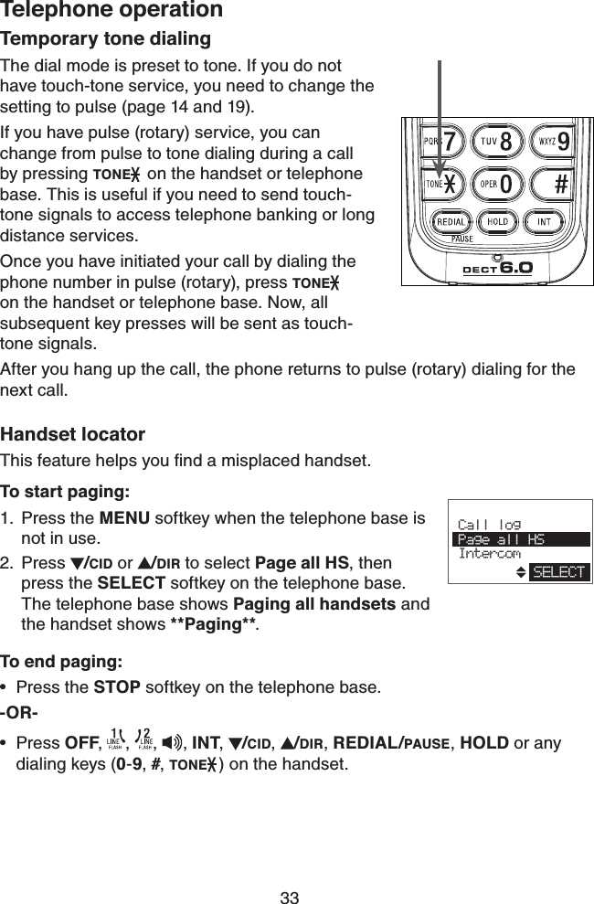 33Telephone operationTemporary tone dialingThe dial mode is preset to tone. If you do not have touch-tone service, you need to change the setting to pulse (page 14 and 19).If you have pulse (rotary) service, you can  change from pulse to tone dialing during a call by pressing TONE  on the handset or telephone base. This is useful if you need to send touch-tone signals to access telephone banking or long distance services.Once you have initiated your call by dialing the phone number in pulse (rotary), press TONE   on the handset or telephone base. Now, all    subsequent key presses will be sent as touch-  tone signals.After you hang up the call, the phone returns to pulse (rotary) dialing for the next call.Handset locatorThis feature helps you ﬁnd a misplaced handset.To start paging:Press the MENU softkey when the telephone base is not in use.Press  /CID or  /DIR to select Page all HS, then press the SELECT softkey on the telephone base. The telephone base shows Paging all handsets and the handset shows **Paging**.To end paging:Press the STOP softkey on the telephone base.-OR-Press OFF,  ,  , , INT,  /CID,  /DIR, REDIAL/PAUSE, HOLD or any dialing keys (0-9, #, TONE ) on the handset.1.2.••                        Call log Page all HS IntercomSELECT
