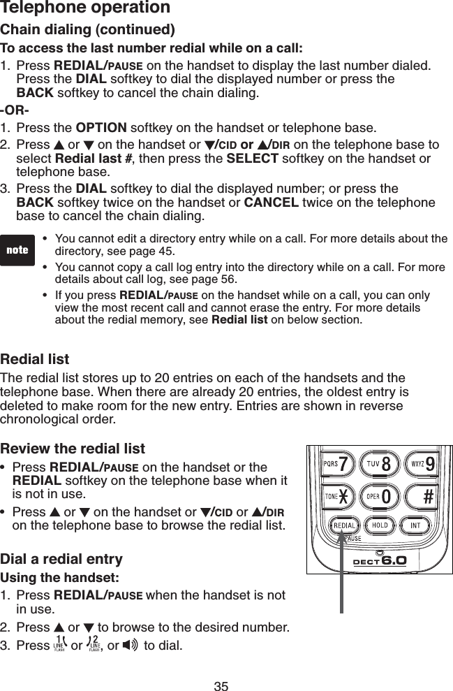 35Telephone operationChain dialing (continued)To access the last number redial while on a call:Press REDIAL/PAUSE on the handset to display the last number dialed.  Press the DIAL softkey to dial the displayed number or press the  BACK softkey to cancel the chain dialing.-OR-Press the OPTION softkey on the handset or telephone base.Press   or   on the handset or  /CID or  /DIR on the telephone base to select Redial last #, then press the SELECT softkey on the handset or telephone base. Press the DIAL softkey to dial the displayed number; or press the  BACK softkey twice on the handset or CANCEL twice on the telephone base to cancel the chain dialing.Redial listThe redial list stores up to 20 entries on each of the handsets and the telephone base. When there are already 20 entries, the oldest entry is deleted to make room for the new entry. Entries are shown in reverse chronological order.Review the redial listPress REDIAL/PAUSE on the handset or the REDIAL softkey on the telephone base when it is not in use.Press   or   on the handset or  /CID or  /DIR on the telephone base to browse the redial list.Dial a redial entryUsing the handset:Press REDIAL/PAUSE when the handset is not in use.Press   or   to browse to the desired number.Press   or  , or   to dial.1.1.2.3.••1.2.3.You cannot edit a directory entry while on a call. For more details about the   directory, see page 45.You cannot copy a call log entry into the directory while on a call. For more    details about call log, see page 56.If you press REDIAL/PAUSE on the handset while on a call, you can only    view the most recent call and cannot erase the entry. For more details    about the redial memory, see Redial list on below section.•••