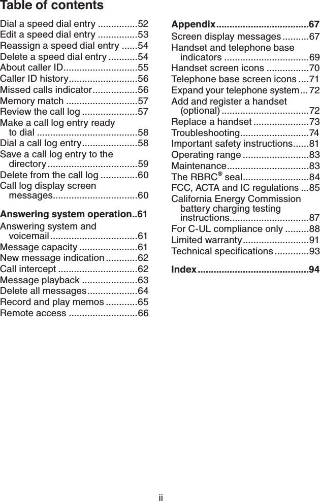 iiTable of contentsDial a speed dial entry ...............52Edit a speed dial entry ...............53Reassign a speed dial entry ......54Delete a speed dial entry ...........54About caller ID ............................55Caller ID history ..........................56Missed calls indicator .................56Memory match ...........................57Review the call log .....................57Make a call log entry ready  to dial ......................................58Dial a call log entry .....................58Save a call log entry to the  directory ..................................59Delete from the call log ..............60Call log display screen  messages................................60Answering system operation ..61Answering system and  voicemail .................................61Message capacity ......................61New message indication ............62Call intercept ..............................62Message playback .....................63Delete all messages ...................64Record and play memos ............65Remote access ..........................66Appendix ...................................67Screen display messages ..........67Handset and telephone base indicators ................................69Handset screen icons ................70Telephone base screen icons ....71Expand your telephone system ...72Add and register a handset  (optional) .................................72Replace a handset .....................73Troubleshooting ..........................74Important safety instructions ......81Operating range .........................83Main tenanc e ............................... 83The RBRC® seal .........................84FCC, ACTA and IC regulations ...85California Energy Commission battery charging testing instructions..............................87For C-UL compliance only .........88Limited warranty .........................91Technical speciﬁcations .............93Index ..........................................94