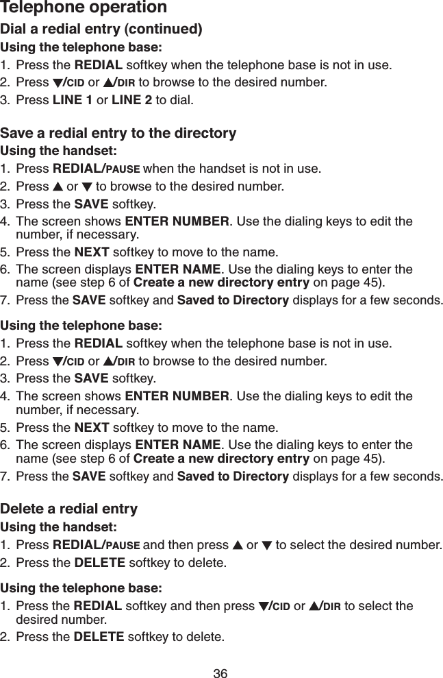 36Telephone operationDial a redial entry (continued)Using the telephone base:Press the REDIAL softkey when the telephone base is not in use.Press  /CID or  /DIR to browse to the desired number.Press LINE 1 or LINE 2 to dial.Save a redial entry to the directoryUsing the handset:Press REDIAL/PAUSE when the handset is not in use.Press   or   to browse to the desired number.Press the SAVE softkey.The screen shows ENTER NUMBER. Use the dialing keys to edit the number, if necessary.Press the NEXT softkey to move to the name.The screen displays ENTER NAME. Use the dialing keys to enter the name (see step 6 of Create a new directory entry on page 45).Press the SAVE softkey and Saved to Directory displays for a few seconds.Using the telephone base:Press the REDIAL softkey when the telephone base is not in use.Press  /CID or  /DIR to browse to the desired number.Press the SAVE softkey.The screen shows ENTER NUMBER. Use the dialing keys to edit the number, if necessary.Press the NEXT softkey to move to the name.The screen displays ENTER NAME. Use the dialing keys to enter the name (see step 6 of Create a new directory entry on page 45).Press the SAVE softkey and Saved to Directory displays for a few seconds.Delete a redial entryUsing the handset:Press REDIAL/PAUSE and then press   or   to select the desired number.Press the DELETE softkey to delete.Using the telephone base:Press the REDIAL softkey and then press /CID or  /DIR to select the desired number.Press the DELETE softkey to delete.1.2.3.1.2.3.4.5.6.7.1.2.3.4.5.6.7.1.2.1.2.
