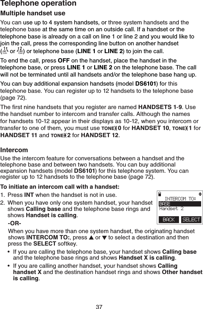 37Telephone operationMultiple handset useYou can use up to 4 system handsets, or three system handsets and the telephone base at the same time on an outside call. If a handset or the telephone base is already on a call on line 1 or line 2 and you would like to join the call, press the corresponding line button on another handset    ( or  ) or telephone base (LINE 1 or LINE 2) to join the call.To end the call, press OFF on the handset, place the handset in the telephone base, or press LINE 1 or LINE 2 on the telephone base. The call will not be terminated until all handsets and/or the telephone base hang up.You can buy additional expansion handsets (model DS6101) for this telephone base. You can register up to 12 handsets to the telephone base (page 72).The first nine handsets that you register are named HANDSETS 1-9. Use the handset number to intercom and transfer calls. Although the names for handsets 10-12 appear in their displays as 10-12, when you intercom or transfer to one of them, you must use TONE0 for HANDSET 10, TONE1 for HANDSET 11 and TONE2 for HANDSET 12.IntercomUse the intercom feature for conversations between a handset and the telephone base and between two handsets. You can buy additional expansion handsets (model DS6101) for this telephone system. You can register up to 12 handsets to the telephone base (page 72).To initiate an intercom call with a handset:Press INT when the handset is not in use.When you have only one system handset, your handset shows Calling base and the telephone base rings and shows Handset is calling.     -OR-     When you have more than one system handset, the originating handset       shows INTERCOM TO:, press  or   to select a destination and then       press the SELECT softkey.If you are calling the telephone base, your handset shows Calling base and the telephone base rings and shows Handset X is calling.If you are calling another handset, your handset shows Calling  handset X and the destination handset rings and shows Other handset is calling. 1.2.••        INTERCOM TO:BASEHandset 2BACK    SELECT