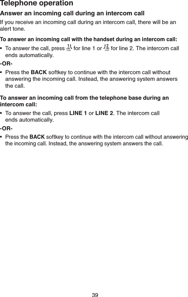39Telephone operationAnswer an incoming call during an intercom callIf you receive an incoming call during an intercom call, there will be an   alert tone.To answer an incoming call with the handset during an intercom call:To answer the call, press  for line 1 or   for line 2. The intercom call  ends automatically.-OR-Press the BACK softkey to continue with the intercom call without answering the incoming call. Instead, the answering system answers   the call.To answer an incoming call from the telephone base during an  intercom call:To answer the call, press LINE 1 or LINE 2. The intercom call    ends automatically.-OR-Press the BACK softkey to continue with the intercom call without answering the incoming call. Instead, the answering system answers the call.••••