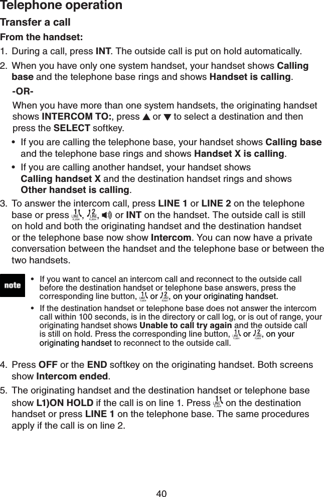 40Telephone operationTransfer a callFrom the handset:During a call, press INT. The outside call is put on hold automatically.When you have only one system handset, your handset shows Calling base and the telephone base rings and shows Handset is calling.      -OR-     When you have more than one system handsets, the originating handset       shows INTERCOM TO:, press  or   to select a destination and then       press the SELECT softkey.If you are calling the telephone base, your handset shows Calling base    and the telephone base rings and shows Handset X is calling.If you are calling another handset, your handset shows       Calling handset X and the destination handset rings and shows     Other handset is calling.To answer the intercom call, press LINE 1 or LINE 2 on the telephone base or press  ,  ,  or INT on the handset. The outside call is still on hold and both the originating handset and the destination handset or the telephone base now show Intercom. You can now have a private conversation between the handset and the telephone base or between the two handsets.Press OFF or the END softkey on the originating handset. Both screens show Intercom ended. The originating handset and the destination handset or telephone base show L1)ON HOLD if the call is on line 1. Press   on the destination handset or press LINE 1 on the telephone base. The same procedures apply if the call is on line 2.1.2.••3.4.5.If you want to cancel an intercom call and reconnect to the outside call    before the destination handset or telephone base answers, press the     corresponding line button,  or , on your originating handset. If the destination handset or telephone base does not answer the intercom    call within 100 seconds, is in the directory or call log, or is out of range, your    originating handset shows Unable to call try again and the outside call    is still on hold. Press the corresponding line button,  or , on your       originating handset to reconnect to the outside call.••
