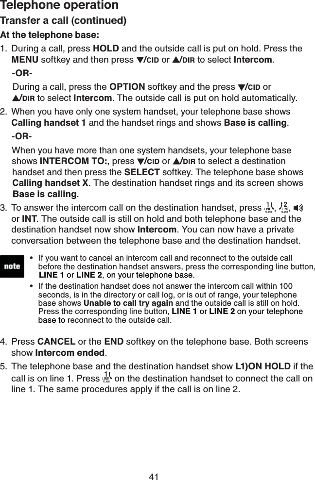 41Telephone operationTransfer a call (continued)At the telephone base:During a call, press HOLD and the outside call is put on hold. Press the MENU softkey and then press  /CID or  /DIR to select Intercom.     -OR-     During a call, press the OPTION softkey and the press  /CID or          /DIR to select Intercom. The outside call is put on hold automatically.When you have only one system handset, your telephone base shows Calling handset 1 and the handset rings and shows Base is calling.     -OR-     When you have more than one system handsets, your telephone base       shows INTERCOM TO:, press /CID or  /DIR to select a destination             handset and then press the SELECT softkey. The telephone base shows       Calling handset X. The destination handset rings and its screen shows       Base is calling.To answer the intercom call on the destination handset, press  ,  ,  or INT. The outside call is still on hold and both telephone base and the destination handset now show Intercom. You can now have a private conversation between the telephone base and the destination handset.Press CANCEL or the END softkey on the telephone base. Both screens show Intercom ended.The telephone base and the destination handset show L1)ON HOLD if the call is on line 1. Press   on the destination handset to connect the call on line 1. The same procedures apply if the call is on line 2.1.2.3.4.5.If you want to cancel an intercom call and reconnect to the outside call    before the destination handset answers, press the corresponding line button,     LINE 1 or LINE 2, on your telephone base.If the destination handset does not answer the intercom call within 100    seconds, is in the directory or call log, or is out of range, your telephone   base shows Unable to call try again and the outside call is still on hold.    Press the corresponding line button, LINE 1 or LINE 2 on your telephone     base to reconnect to the outside call.••