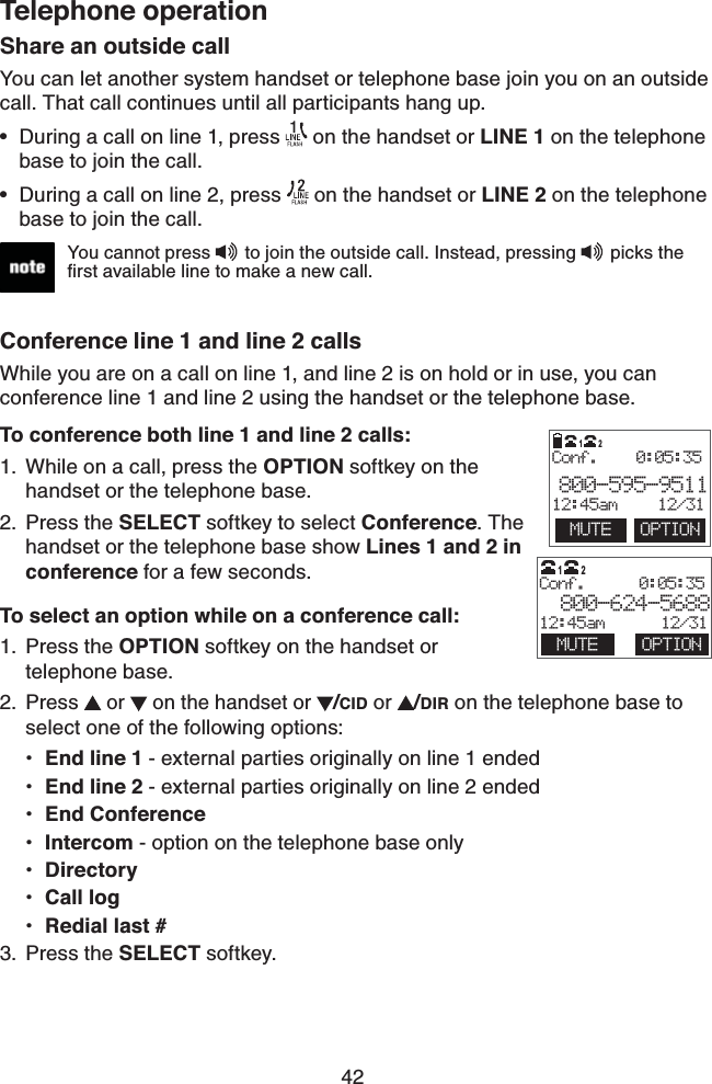 42Telephone operationShare an outside callYou can let another system handset or telephone base join you on an outside call. That call continues until all participants hang up. During a call on line 1, press   on the handset or LINE 1 on the telephone base to join the call.During a call on line 2, press   on the handset or LINE 2 on the telephone base to join the call.Conference line 1 and line 2 callsWhile you are on a call on line 1, and line 2 is on hold or in use, you can conference line 1 and line 2 using the handset or the telephone base.To conference both line 1 and line 2 calls:While on a call, press the OPTION softkey on the handset or the telephone base.Press the SELECT softkey to select Conference. The handset or the telephone base show Lines 1 and 2 in conference for a few seconds.To select an option while on a conference call:Press the OPTION softkey on the handset or telephone base.Press  or   on the handset or /CID or  /DIR on the telephone base to select one of the following options:End line 1 - external parties originally on line 1 endedEnd line 2 - external parties originally on line 2 endedEnd ConferenceIntercom - option on the telephone base onlyDirectoryCall logRedial last #Press the SELECT softkey.••1.2.1.2.•••••••3.  MUTE  OPTIONConf.    0:05:35800-595-951112:45am     12/3112You cannot press   to join the outside call. Instead, pressing   picks the ﬁrst available line to make a new call.                       Conf.      0:05:35 800-624-568812:45am      12/31MUTE OPTION12