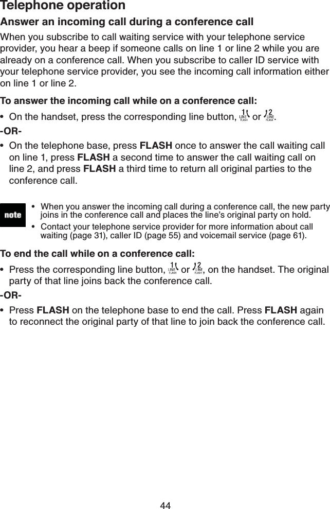 44Telephone operationAnswer an incoming call during a conference callWhen you subscribe to call waiting service with your telephone service provider, you hear a beep if someone calls on line 1 or line 2 while you are already on a conference call. When you subscribe to caller ID service with your telephone service provider, you see the incoming call information either on line 1 or line 2.To answer the incoming call while on a conference call: On the handset, press the corresponding line button,   or  .-OR-On the telephone base, press FLASH once to answer the call waiting call on line 1, press FLASH a second time to answer the call waiting call on line 2, and press FLASH a third time to return all original parties to the conference call.To end the call while on a conference call:Press the corresponding line button,   or  , on the handset. The original party of that line joins back the conference call.-OR-Press FLASH on the telephone base to end the call. Press FLASH again to reconnect the original party of that line to join back the conference call.••••When you answer the incoming call during a conference call, the new party    joins in the conference call and places the line’s original party on hold. Contact your telephone service provider for more information about call    waiting (page 31), caller ID (page 55) and voicemail service (page 61).••