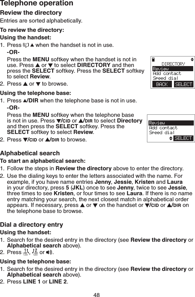 48Telephone operationReview the directoryEntries are sorted alphabetically.To review the directory:Using the handset:Press     when the handset is not in use.-OR-Press the MENU softkey when the handset is not in use. Press   or   to select DIRECTORY and then press the SELECT softkey. Press the SELECT softkey to select Review.Press   or   to browse.Using the telephone base:Press  /DIR when the telephone base is not in use.-OR-Press the MENU softkey when the telephone base  is not in use. Press  /CID or  /DIR to select Directory and then press the SELECT softkey. Press the SELECT softkey to select Review.Press  /CID or  /DIR to browse.Alphabetical searchTo start an alphabetical search:Follow the steps in Review the directory above to enter the directory.Use the dialing keys to enter the letters associated with the name. For example, if you have name entries Jenny, Jessie, Kristen and Laura in your directory, press 5 (JKL) once to see Jenny, twice to see Jessie, three times to see Kristen, or four times to see Laura. If there is no name entry matching your search, the next closest match in alphabetical order appears. If necessary, press   or   on the handset or  /CID or  /DIR on the telephone base to browse.Dial a directory entryUsing the handset:Search for the desired entry in the directory (see Review the directory or Alphabetical search above).Press  ,   or .Using the telephone base:Search for the desired entry in the directory (see Review the directory or Alphabetical search above).Press LINE 1 or LINE 2.1.2.1.2.1.2.1.2.1.2.        DIRECTORYReviewAdd contactSpeed dialBACK    SELECT                       ReviewAdd contactSpeed dialSELECT